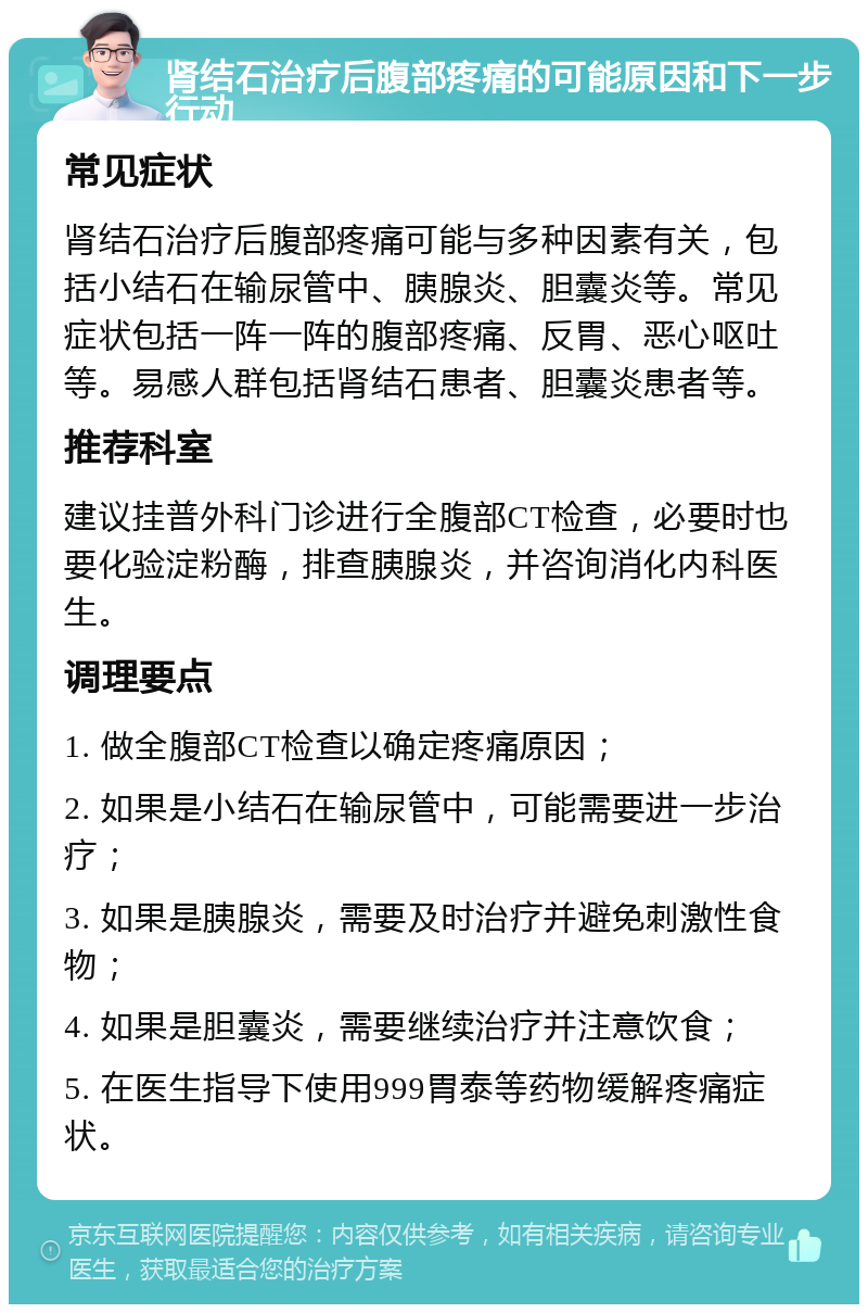 肾结石治疗后腹部疼痛的可能原因和下一步行动 常见症状 肾结石治疗后腹部疼痛可能与多种因素有关，包括小结石在输尿管中、胰腺炎、胆囊炎等。常见症状包括一阵一阵的腹部疼痛、反胃、恶心呕吐等。易感人群包括肾结石患者、胆囊炎患者等。 推荐科室 建议挂普外科门诊进行全腹部CT检查，必要时也要化验淀粉酶，排查胰腺炎，并咨询消化内科医生。 调理要点 1. 做全腹部CT检查以确定疼痛原因； 2. 如果是小结石在输尿管中，可能需要进一步治疗； 3. 如果是胰腺炎，需要及时治疗并避免刺激性食物； 4. 如果是胆囊炎，需要继续治疗并注意饮食； 5. 在医生指导下使用999胃泰等药物缓解疼痛症状。