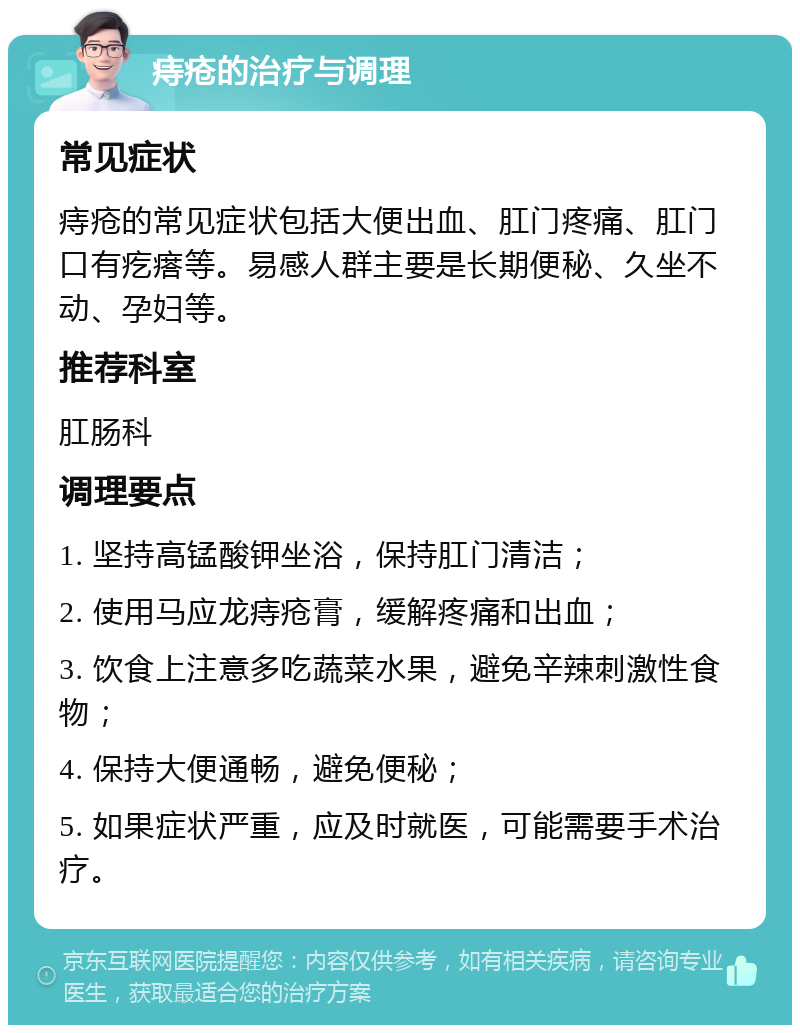 痔疮的治疗与调理 常见症状 痔疮的常见症状包括大便出血、肛门疼痛、肛门口有疙瘩等。易感人群主要是长期便秘、久坐不动、孕妇等。 推荐科室 肛肠科 调理要点 1. 坚持高锰酸钾坐浴，保持肛门清洁； 2. 使用马应龙痔疮膏，缓解疼痛和出血； 3. 饮食上注意多吃蔬菜水果，避免辛辣刺激性食物； 4. 保持大便通畅，避免便秘； 5. 如果症状严重，应及时就医，可能需要手术治疗。