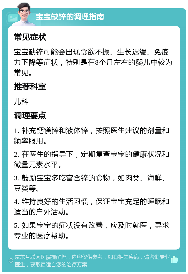 宝宝缺锌的调理指南 常见症状 宝宝缺锌可能会出现食欲不振、生长迟缓、免疫力下降等症状，特别是在8个月左右的婴儿中较为常见。 推荐科室 儿科 调理要点 1. 补充钙镁锌和液体锌，按照医生建议的剂量和频率服用。 2. 在医生的指导下，定期复查宝宝的健康状况和微量元素水平。 3. 鼓励宝宝多吃富含锌的食物，如肉类、海鲜、豆类等。 4. 维持良好的生活习惯，保证宝宝充足的睡眠和适当的户外活动。 5. 如果宝宝的症状没有改善，应及时就医，寻求专业的医疗帮助。