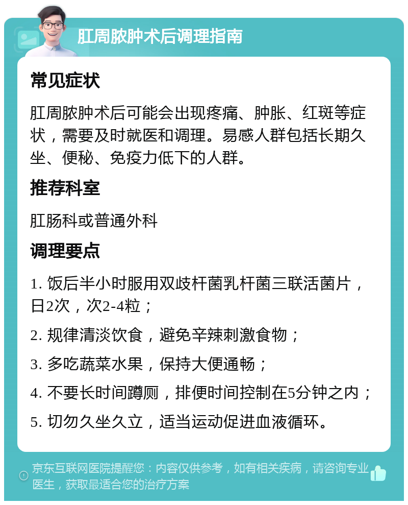 肛周脓肿术后调理指南 常见症状 肛周脓肿术后可能会出现疼痛、肿胀、红斑等症状，需要及时就医和调理。易感人群包括长期久坐、便秘、免疫力低下的人群。 推荐科室 肛肠科或普通外科 调理要点 1. 饭后半小时服用双歧杆菌乳杆菌三联活菌片，日2次，次2-4粒； 2. 规律清淡饮食，避免辛辣刺激食物； 3. 多吃蔬菜水果，保持大便通畅； 4. 不要长时间蹲厕，排便时间控制在5分钟之内； 5. 切勿久坐久立，适当运动促进血液循环。