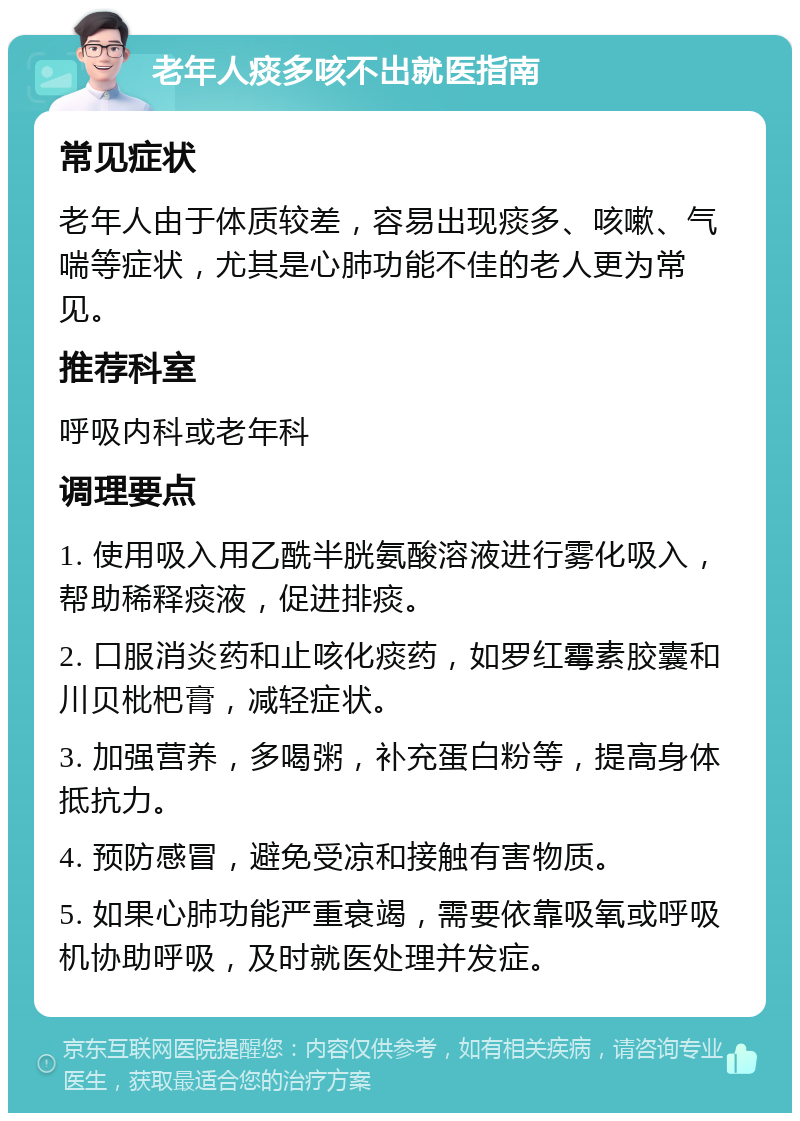 老年人痰多咳不出就医指南 常见症状 老年人由于体质较差，容易出现痰多、咳嗽、气喘等症状，尤其是心肺功能不佳的老人更为常见。 推荐科室 呼吸内科或老年科 调理要点 1. 使用吸入用乙酰半胱氨酸溶液进行雾化吸入，帮助稀释痰液，促进排痰。 2. 口服消炎药和止咳化痰药，如罗红霉素胶囊和川贝枇杷膏，减轻症状。 3. 加强营养，多喝粥，补充蛋白粉等，提高身体抵抗力。 4. 预防感冒，避免受凉和接触有害物质。 5. 如果心肺功能严重衰竭，需要依靠吸氧或呼吸机协助呼吸，及时就医处理并发症。