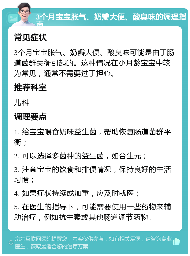 3个月宝宝胀气、奶瓣大便、酸臭味的调理指南 常见症状 3个月宝宝胀气、奶瓣大便、酸臭味可能是由于肠道菌群失衡引起的。这种情况在小月龄宝宝中较为常见，通常不需要过于担心。 推荐科室 儿科 调理要点 1. 给宝宝喂食奶味益生菌，帮助恢复肠道菌群平衡； 2. 可以选择多菌种的益生菌，如合生元； 3. 注意宝宝的饮食和排便情况，保持良好的生活习惯； 4. 如果症状持续或加重，应及时就医； 5. 在医生的指导下，可能需要使用一些药物来辅助治疗，例如抗生素或其他肠道调节药物。