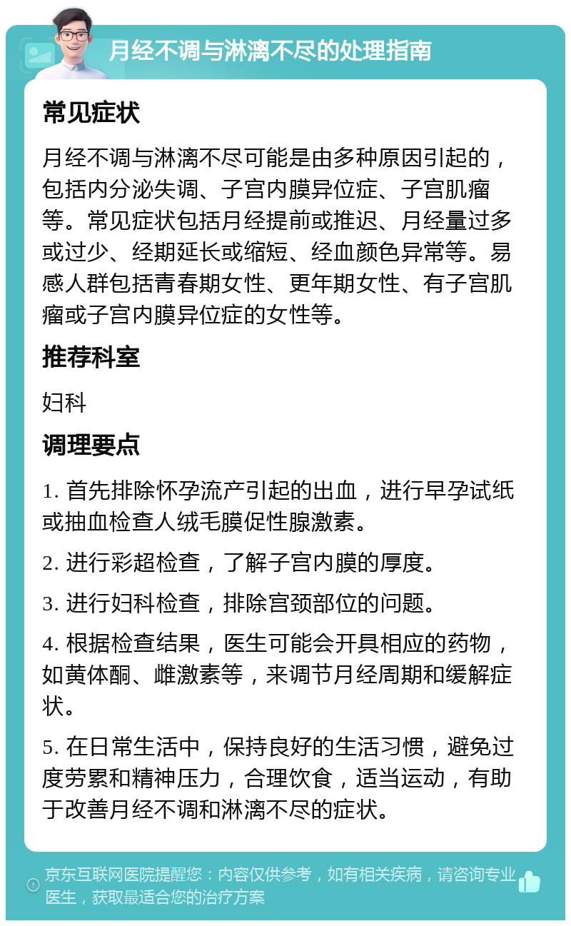 月经不调与淋漓不尽的处理指南 常见症状 月经不调与淋漓不尽可能是由多种原因引起的，包括内分泌失调、子宫内膜异位症、子宫肌瘤等。常见症状包括月经提前或推迟、月经量过多或过少、经期延长或缩短、经血颜色异常等。易感人群包括青春期女性、更年期女性、有子宫肌瘤或子宫内膜异位症的女性等。 推荐科室 妇科 调理要点 1. 首先排除怀孕流产引起的出血，进行早孕试纸或抽血检查人绒毛膜促性腺激素。 2. 进行彩超检查，了解子宫内膜的厚度。 3. 进行妇科检查，排除宫颈部位的问题。 4. 根据检查结果，医生可能会开具相应的药物，如黄体酮、雌激素等，来调节月经周期和缓解症状。 5. 在日常生活中，保持良好的生活习惯，避免过度劳累和精神压力，合理饮食，适当运动，有助于改善月经不调和淋漓不尽的症状。