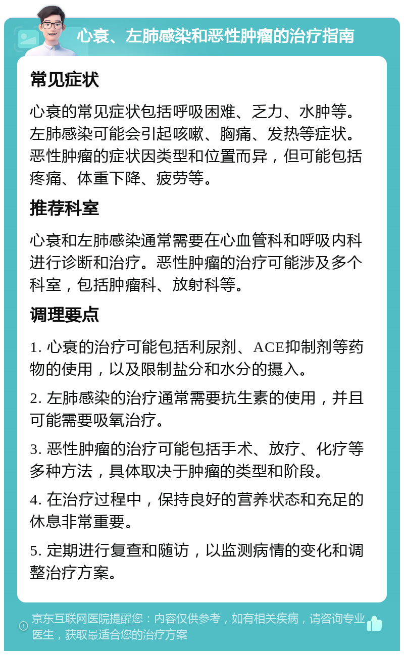 心衰、左肺感染和恶性肿瘤的治疗指南 常见症状 心衰的常见症状包括呼吸困难、乏力、水肿等。左肺感染可能会引起咳嗽、胸痛、发热等症状。恶性肿瘤的症状因类型和位置而异，但可能包括疼痛、体重下降、疲劳等。 推荐科室 心衰和左肺感染通常需要在心血管科和呼吸内科进行诊断和治疗。恶性肿瘤的治疗可能涉及多个科室，包括肿瘤科、放射科等。 调理要点 1. 心衰的治疗可能包括利尿剂、ACE抑制剂等药物的使用，以及限制盐分和水分的摄入。 2. 左肺感染的治疗通常需要抗生素的使用，并且可能需要吸氧治疗。 3. 恶性肿瘤的治疗可能包括手术、放疗、化疗等多种方法，具体取决于肿瘤的类型和阶段。 4. 在治疗过程中，保持良好的营养状态和充足的休息非常重要。 5. 定期进行复查和随访，以监测病情的变化和调整治疗方案。