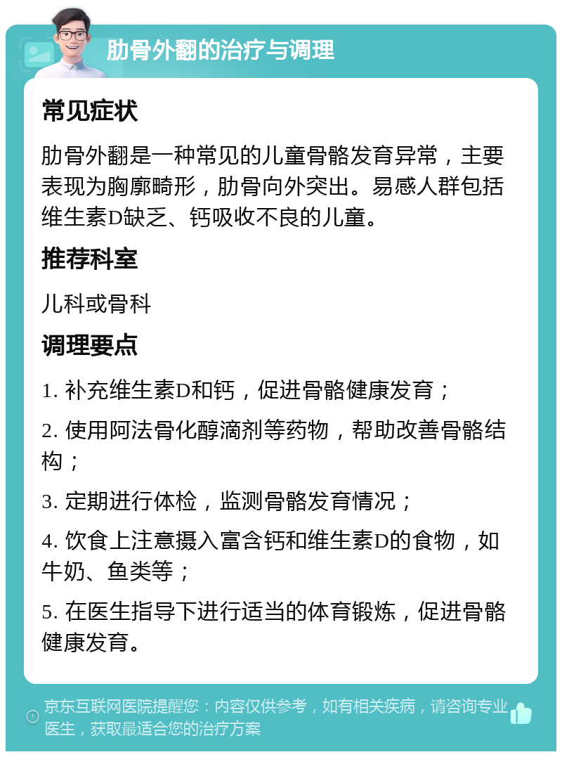 肋骨外翻的治疗与调理 常见症状 肋骨外翻是一种常见的儿童骨骼发育异常，主要表现为胸廓畸形，肋骨向外突出。易感人群包括维生素D缺乏、钙吸收不良的儿童。 推荐科室 儿科或骨科 调理要点 1. 补充维生素D和钙，促进骨骼健康发育； 2. 使用阿法骨化醇滴剂等药物，帮助改善骨骼结构； 3. 定期进行体检，监测骨骼发育情况； 4. 饮食上注意摄入富含钙和维生素D的食物，如牛奶、鱼类等； 5. 在医生指导下进行适当的体育锻炼，促进骨骼健康发育。