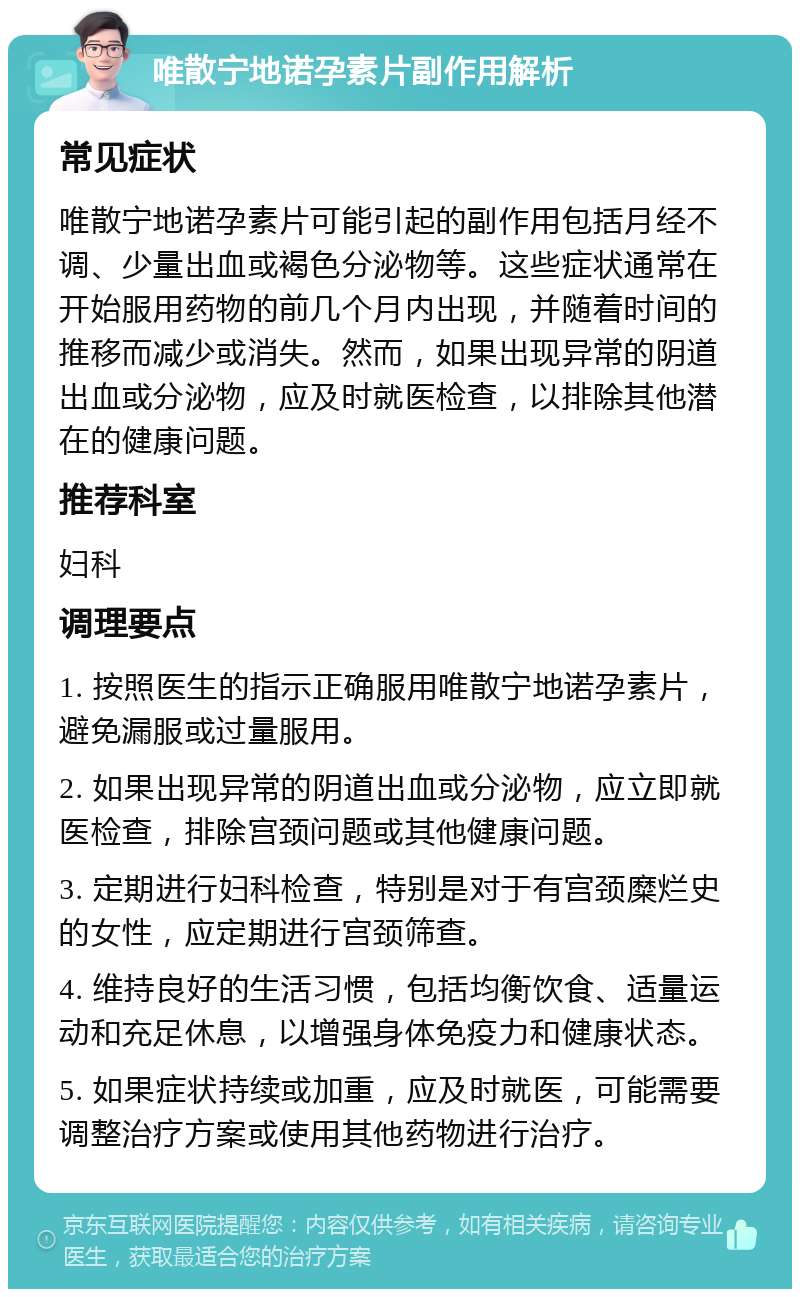 唯散宁地诺孕素片副作用解析 常见症状 唯散宁地诺孕素片可能引起的副作用包括月经不调、少量出血或褐色分泌物等。这些症状通常在开始服用药物的前几个月内出现，并随着时间的推移而减少或消失。然而，如果出现异常的阴道出血或分泌物，应及时就医检查，以排除其他潜在的健康问题。 推荐科室 妇科 调理要点 1. 按照医生的指示正确服用唯散宁地诺孕素片，避免漏服或过量服用。 2. 如果出现异常的阴道出血或分泌物，应立即就医检查，排除宫颈问题或其他健康问题。 3. 定期进行妇科检查，特别是对于有宫颈糜烂史的女性，应定期进行宫颈筛查。 4. 维持良好的生活习惯，包括均衡饮食、适量运动和充足休息，以增强身体免疫力和健康状态。 5. 如果症状持续或加重，应及时就医，可能需要调整治疗方案或使用其他药物进行治疗。