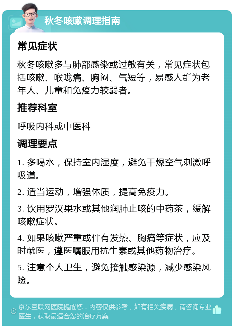 秋冬咳嗽调理指南 常见症状 秋冬咳嗽多与肺部感染或过敏有关，常见症状包括咳嗽、喉咙痛、胸闷、气短等，易感人群为老年人、儿童和免疫力较弱者。 推荐科室 呼吸内科或中医科 调理要点 1. 多喝水，保持室内湿度，避免干燥空气刺激呼吸道。 2. 适当运动，增强体质，提高免疫力。 3. 饮用罗汉果水或其他润肺止咳的中药茶，缓解咳嗽症状。 4. 如果咳嗽严重或伴有发热、胸痛等症状，应及时就医，遵医嘱服用抗生素或其他药物治疗。 5. 注意个人卫生，避免接触感染源，减少感染风险。