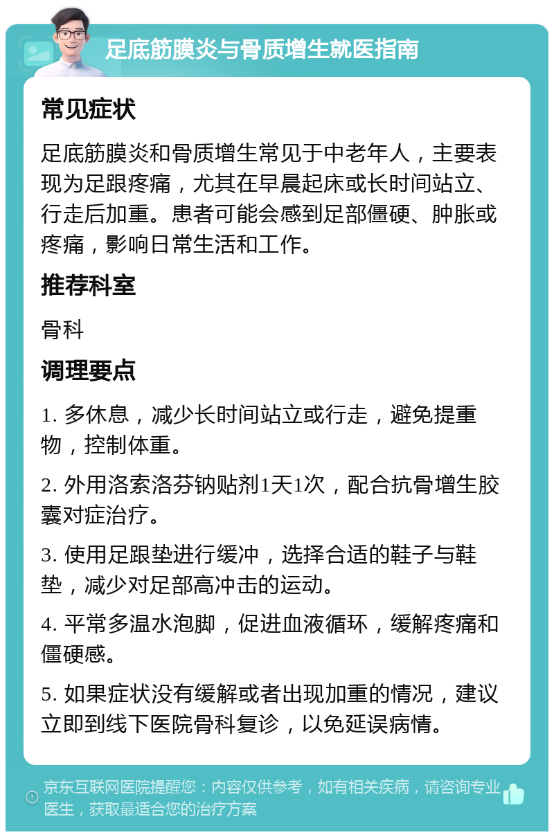 足底筋膜炎与骨质增生就医指南 常见症状 足底筋膜炎和骨质增生常见于中老年人，主要表现为足跟疼痛，尤其在早晨起床或长时间站立、行走后加重。患者可能会感到足部僵硬、肿胀或疼痛，影响日常生活和工作。 推荐科室 骨科 调理要点 1. 多休息，减少长时间站立或行走，避免提重物，控制体重。 2. 外用洛索洛芬钠贴剂1天1次，配合抗骨增生胶囊对症治疗。 3. 使用足跟垫进行缓冲，选择合适的鞋子与鞋垫，减少对足部高冲击的运动。 4. 平常多温水泡脚，促进血液循环，缓解疼痛和僵硬感。 5. 如果症状没有缓解或者出现加重的情况，建议立即到线下医院骨科复诊，以免延误病情。