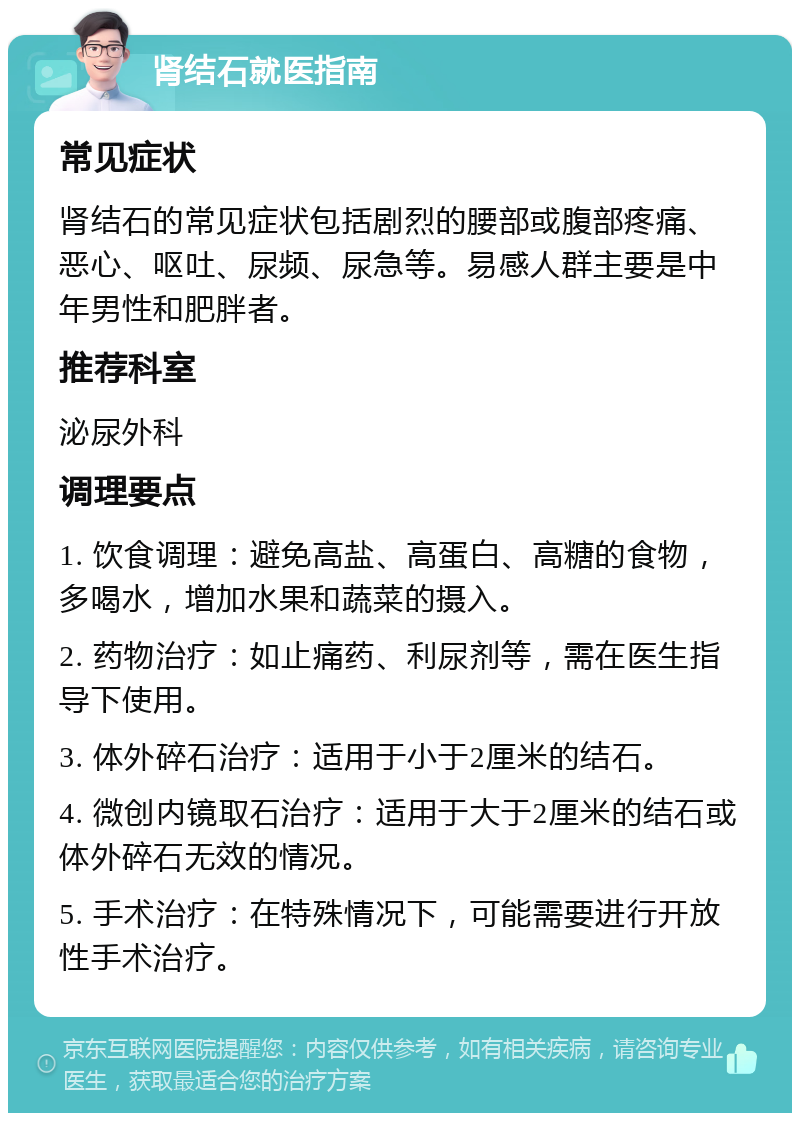 肾结石就医指南 常见症状 肾结石的常见症状包括剧烈的腰部或腹部疼痛、恶心、呕吐、尿频、尿急等。易感人群主要是中年男性和肥胖者。 推荐科室 泌尿外科 调理要点 1. 饮食调理：避免高盐、高蛋白、高糖的食物，多喝水，增加水果和蔬菜的摄入。 2. 药物治疗：如止痛药、利尿剂等，需在医生指导下使用。 3. 体外碎石治疗：适用于小于2厘米的结石。 4. 微创内镜取石治疗：适用于大于2厘米的结石或体外碎石无效的情况。 5. 手术治疗：在特殊情况下，可能需要进行开放性手术治疗。