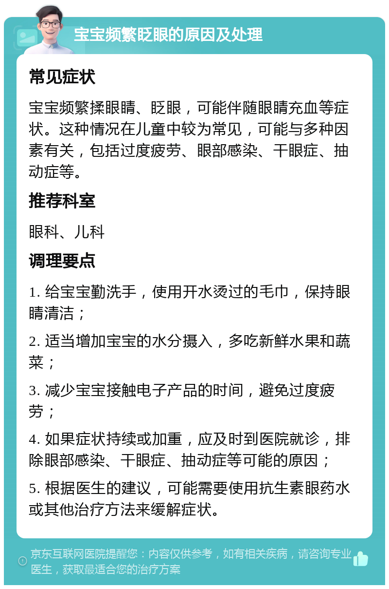 宝宝频繁眨眼的原因及处理 常见症状 宝宝频繁揉眼睛、眨眼，可能伴随眼睛充血等症状。这种情况在儿童中较为常见，可能与多种因素有关，包括过度疲劳、眼部感染、干眼症、抽动症等。 推荐科室 眼科、儿科 调理要点 1. 给宝宝勤洗手，使用开水烫过的毛巾，保持眼睛清洁； 2. 适当增加宝宝的水分摄入，多吃新鲜水果和蔬菜； 3. 减少宝宝接触电子产品的时间，避免过度疲劳； 4. 如果症状持续或加重，应及时到医院就诊，排除眼部感染、干眼症、抽动症等可能的原因； 5. 根据医生的建议，可能需要使用抗生素眼药水或其他治疗方法来缓解症状。