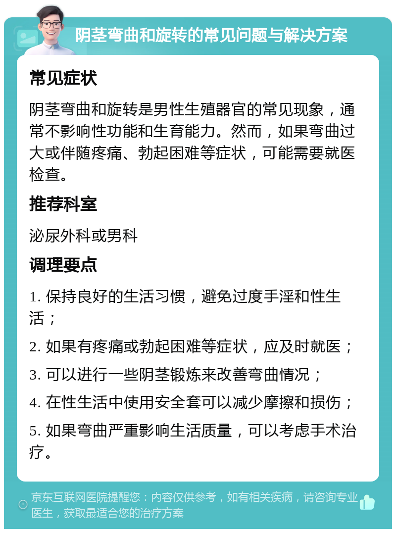 阴茎弯曲和旋转的常见问题与解决方案 常见症状 阴茎弯曲和旋转是男性生殖器官的常见现象，通常不影响性功能和生育能力。然而，如果弯曲过大或伴随疼痛、勃起困难等症状，可能需要就医检查。 推荐科室 泌尿外科或男科 调理要点 1. 保持良好的生活习惯，避免过度手淫和性生活； 2. 如果有疼痛或勃起困难等症状，应及时就医； 3. 可以进行一些阴茎锻炼来改善弯曲情况； 4. 在性生活中使用安全套可以减少摩擦和损伤； 5. 如果弯曲严重影响生活质量，可以考虑手术治疗。