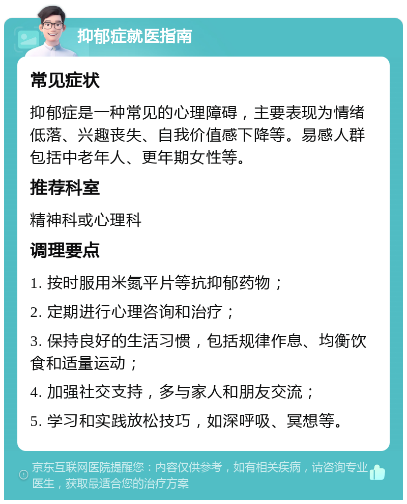 抑郁症就医指南 常见症状 抑郁症是一种常见的心理障碍，主要表现为情绪低落、兴趣丧失、自我价值感下降等。易感人群包括中老年人、更年期女性等。 推荐科室 精神科或心理科 调理要点 1. 按时服用米氮平片等抗抑郁药物； 2. 定期进行心理咨询和治疗； 3. 保持良好的生活习惯，包括规律作息、均衡饮食和适量运动； 4. 加强社交支持，多与家人和朋友交流； 5. 学习和实践放松技巧，如深呼吸、冥想等。