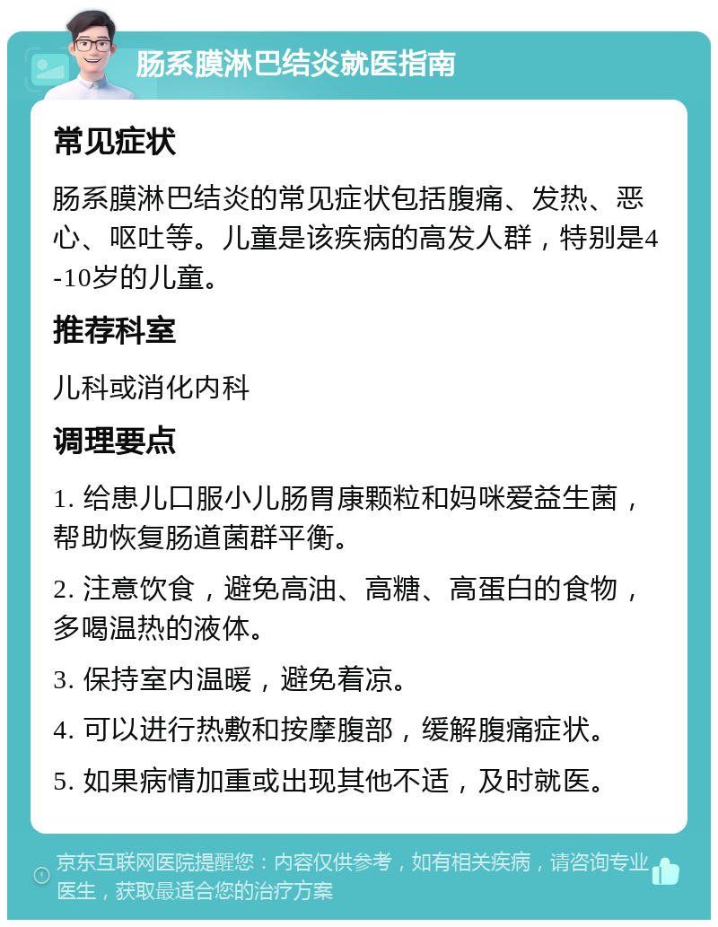 肠系膜淋巴结炎就医指南 常见症状 肠系膜淋巴结炎的常见症状包括腹痛、发热、恶心、呕吐等。儿童是该疾病的高发人群，特别是4-10岁的儿童。 推荐科室 儿科或消化内科 调理要点 1. 给患儿口服小儿肠胃康颗粒和妈咪爱益生菌，帮助恢复肠道菌群平衡。 2. 注意饮食，避免高油、高糖、高蛋白的食物，多喝温热的液体。 3. 保持室内温暖，避免着凉。 4. 可以进行热敷和按摩腹部，缓解腹痛症状。 5. 如果病情加重或出现其他不适，及时就医。