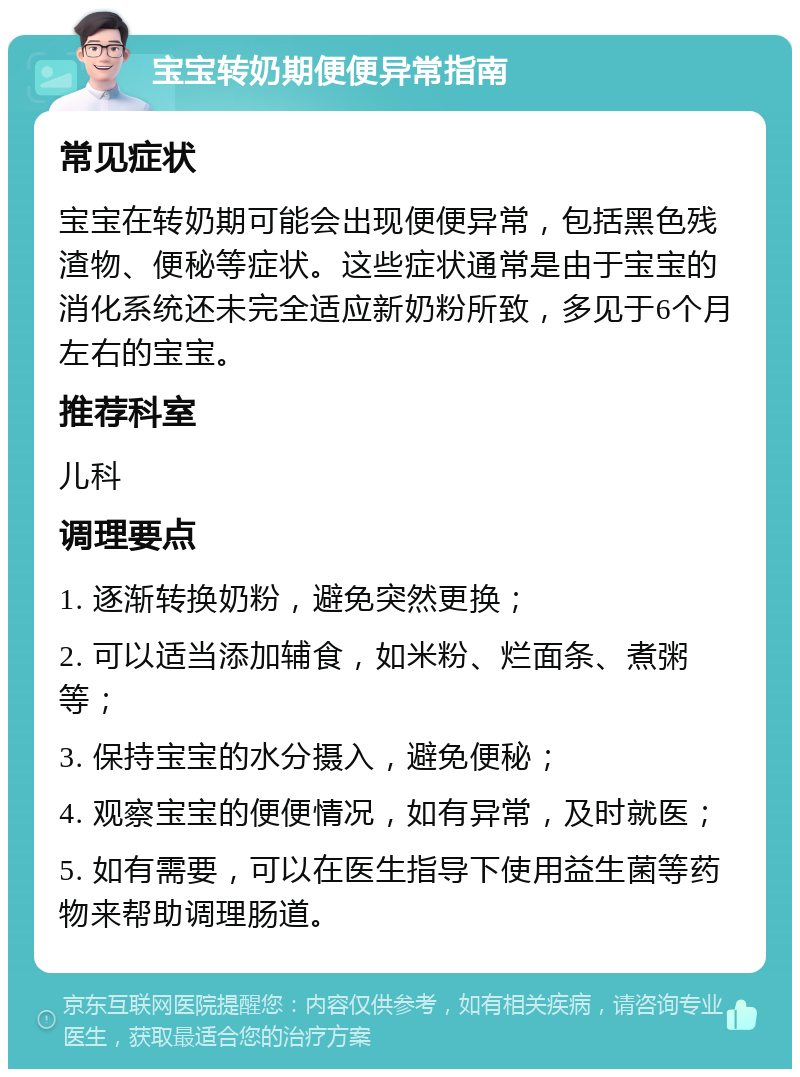 宝宝转奶期便便异常指南 常见症状 宝宝在转奶期可能会出现便便异常，包括黑色残渣物、便秘等症状。这些症状通常是由于宝宝的消化系统还未完全适应新奶粉所致，多见于6个月左右的宝宝。 推荐科室 儿科 调理要点 1. 逐渐转换奶粉，避免突然更换； 2. 可以适当添加辅食，如米粉、烂面条、煮粥等； 3. 保持宝宝的水分摄入，避免便秘； 4. 观察宝宝的便便情况，如有异常，及时就医； 5. 如有需要，可以在医生指导下使用益生菌等药物来帮助调理肠道。