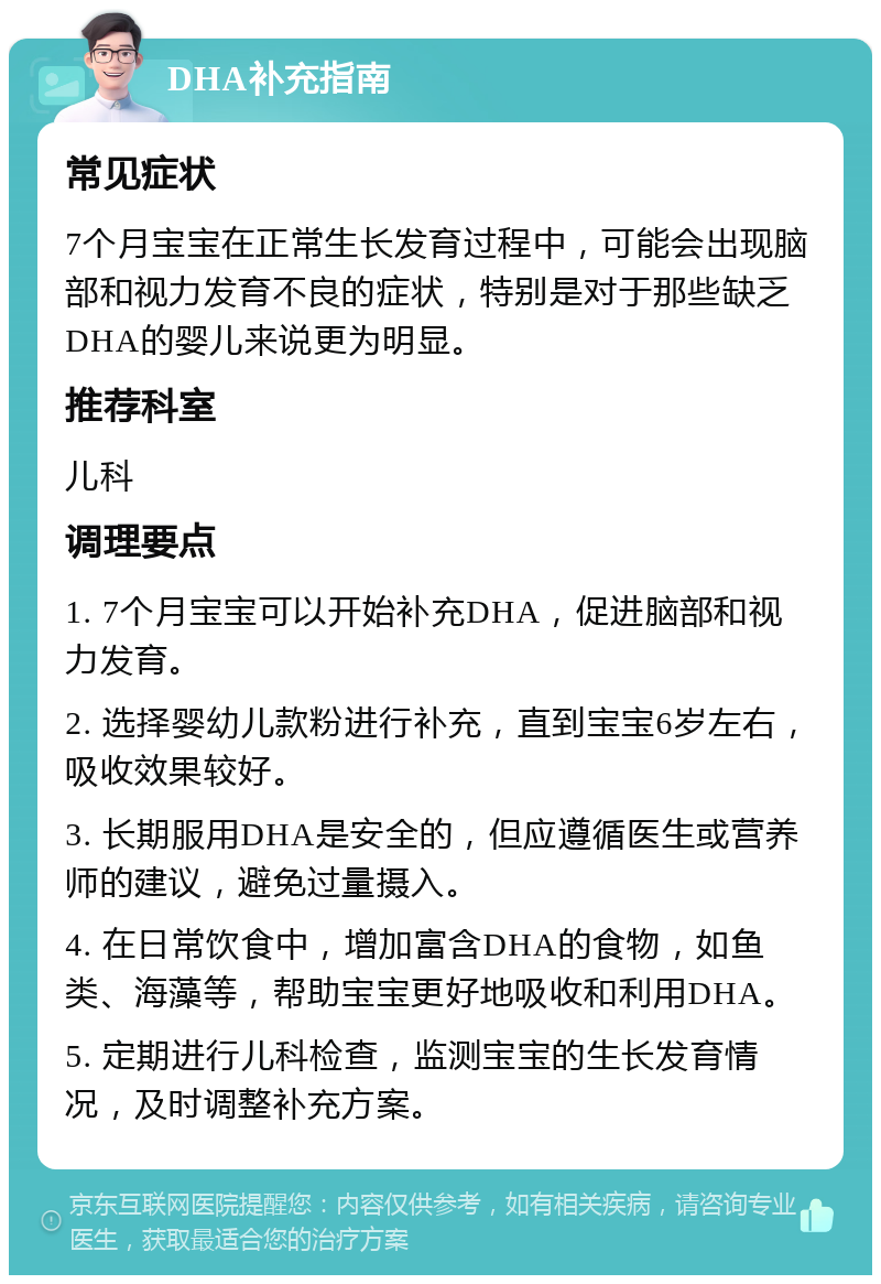 DHA补充指南 常见症状 7个月宝宝在正常生长发育过程中，可能会出现脑部和视力发育不良的症状，特别是对于那些缺乏DHA的婴儿来说更为明显。 推荐科室 儿科 调理要点 1. 7个月宝宝可以开始补充DHA，促进脑部和视力发育。 2. 选择婴幼儿款粉进行补充，直到宝宝6岁左右，吸收效果较好。 3. 长期服用DHA是安全的，但应遵循医生或营养师的建议，避免过量摄入。 4. 在日常饮食中，增加富含DHA的食物，如鱼类、海藻等，帮助宝宝更好地吸收和利用DHA。 5. 定期进行儿科检查，监测宝宝的生长发育情况，及时调整补充方案。