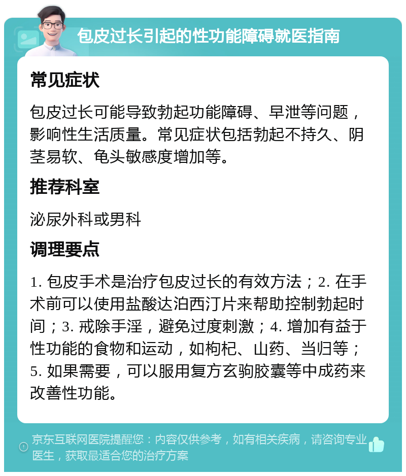 包皮过长引起的性功能障碍就医指南 常见症状 包皮过长可能导致勃起功能障碍、早泄等问题，影响性生活质量。常见症状包括勃起不持久、阴茎易软、龟头敏感度增加等。 推荐科室 泌尿外科或男科 调理要点 1. 包皮手术是治疗包皮过长的有效方法；2. 在手术前可以使用盐酸达泊西汀片来帮助控制勃起时间；3. 戒除手淫，避免过度刺激；4. 增加有益于性功能的食物和运动，如枸杞、山药、当归等；5. 如果需要，可以服用复方玄驹胶囊等中成药来改善性功能。