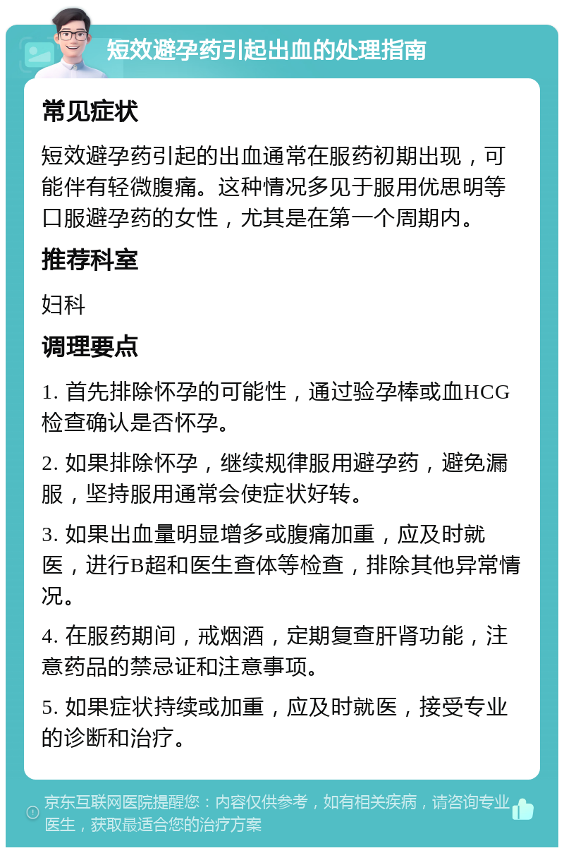 短效避孕药引起出血的处理指南 常见症状 短效避孕药引起的出血通常在服药初期出现，可能伴有轻微腹痛。这种情况多见于服用优思明等口服避孕药的女性，尤其是在第一个周期内。 推荐科室 妇科 调理要点 1. 首先排除怀孕的可能性，通过验孕棒或血HCG检查确认是否怀孕。 2. 如果排除怀孕，继续规律服用避孕药，避免漏服，坚持服用通常会使症状好转。 3. 如果出血量明显增多或腹痛加重，应及时就医，进行B超和医生查体等检查，排除其他异常情况。 4. 在服药期间，戒烟酒，定期复查肝肾功能，注意药品的禁忌证和注意事项。 5. 如果症状持续或加重，应及时就医，接受专业的诊断和治疗。