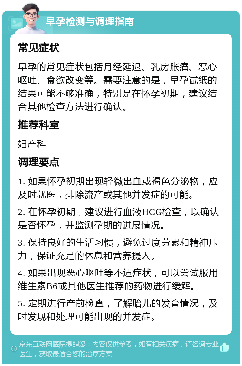 早孕检测与调理指南 常见症状 早孕的常见症状包括月经延迟、乳房胀痛、恶心呕吐、食欲改变等。需要注意的是，早孕试纸的结果可能不够准确，特别是在怀孕初期，建议结合其他检查方法进行确认。 推荐科室 妇产科 调理要点 1. 如果怀孕初期出现轻微出血或褐色分泌物，应及时就医，排除流产或其他并发症的可能。 2. 在怀孕初期，建议进行血液HCG检查，以确认是否怀孕，并监测孕期的进展情况。 3. 保持良好的生活习惯，避免过度劳累和精神压力，保证充足的休息和营养摄入。 4. 如果出现恶心呕吐等不适症状，可以尝试服用维生素B6或其他医生推荐的药物进行缓解。 5. 定期进行产前检查，了解胎儿的发育情况，及时发现和处理可能出现的并发症。