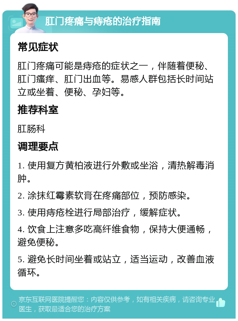 肛门疼痛与痔疮的治疗指南 常见症状 肛门疼痛可能是痔疮的症状之一，伴随着便秘、肛门瘙痒、肛门出血等。易感人群包括长时间站立或坐着、便秘、孕妇等。 推荐科室 肛肠科 调理要点 1. 使用复方黄柏液进行外敷或坐浴，清热解毒消肿。 2. 涂抹红霉素软膏在疼痛部位，预防感染。 3. 使用痔疮栓进行局部治疗，缓解症状。 4. 饮食上注意多吃高纤维食物，保持大便通畅，避免便秘。 5. 避免长时间坐着或站立，适当运动，改善血液循环。