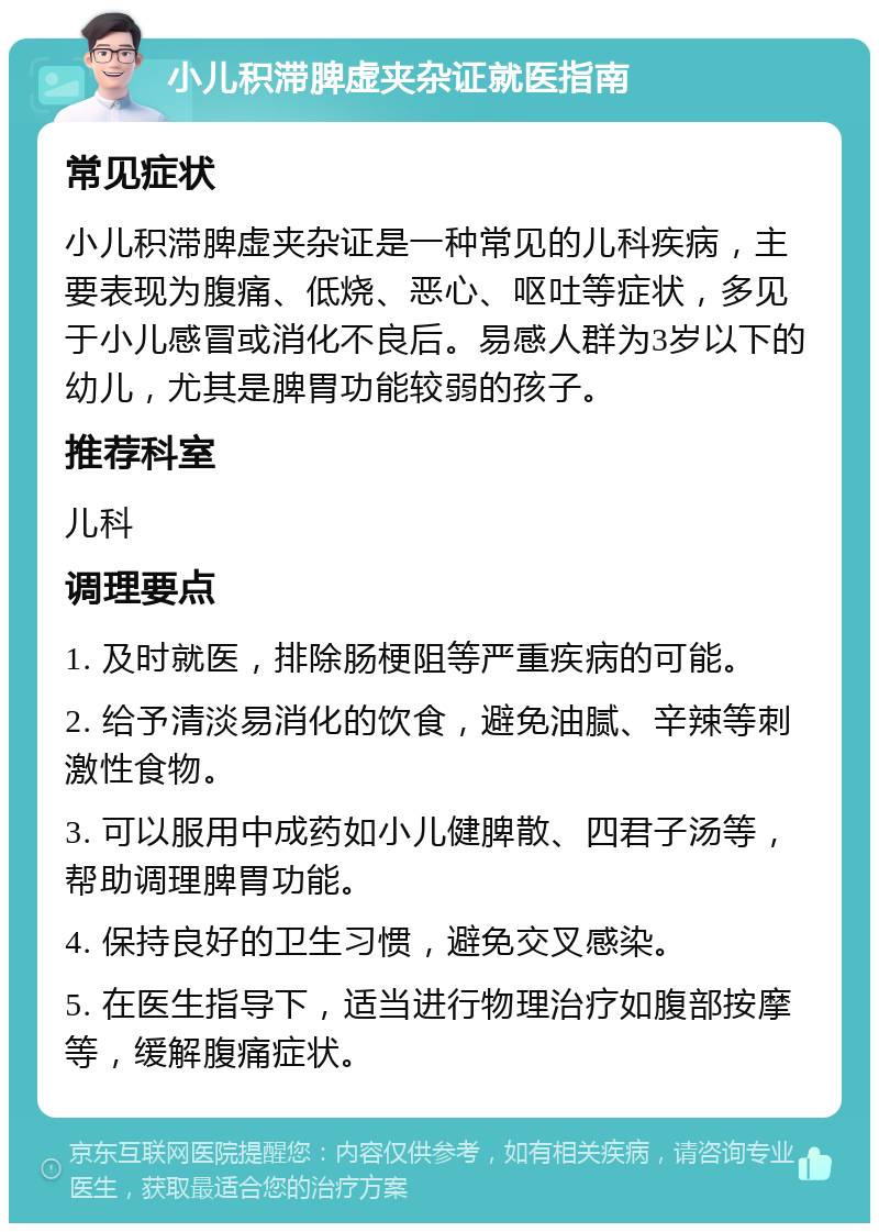 小儿积滞脾虚夹杂证就医指南 常见症状 小儿积滞脾虚夹杂证是一种常见的儿科疾病，主要表现为腹痛、低烧、恶心、呕吐等症状，多见于小儿感冒或消化不良后。易感人群为3岁以下的幼儿，尤其是脾胃功能较弱的孩子。 推荐科室 儿科 调理要点 1. 及时就医，排除肠梗阻等严重疾病的可能。 2. 给予清淡易消化的饮食，避免油腻、辛辣等刺激性食物。 3. 可以服用中成药如小儿健脾散、四君子汤等，帮助调理脾胃功能。 4. 保持良好的卫生习惯，避免交叉感染。 5. 在医生指导下，适当进行物理治疗如腹部按摩等，缓解腹痛症状。