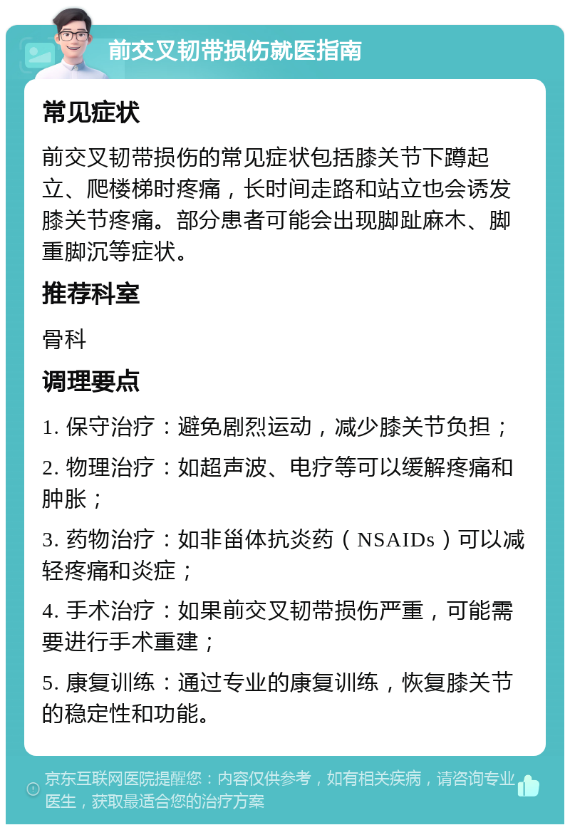 前交叉韧带损伤就医指南 常见症状 前交叉韧带损伤的常见症状包括膝关节下蹲起立、爬楼梯时疼痛，长时间走路和站立也会诱发膝关节疼痛。部分患者可能会出现脚趾麻木、脚重脚沉等症状。 推荐科室 骨科 调理要点 1. 保守治疗：避免剧烈运动，减少膝关节负担； 2. 物理治疗：如超声波、电疗等可以缓解疼痛和肿胀； 3. 药物治疗：如非甾体抗炎药（NSAIDs）可以减轻疼痛和炎症； 4. 手术治疗：如果前交叉韧带损伤严重，可能需要进行手术重建； 5. 康复训练：通过专业的康复训练，恢复膝关节的稳定性和功能。