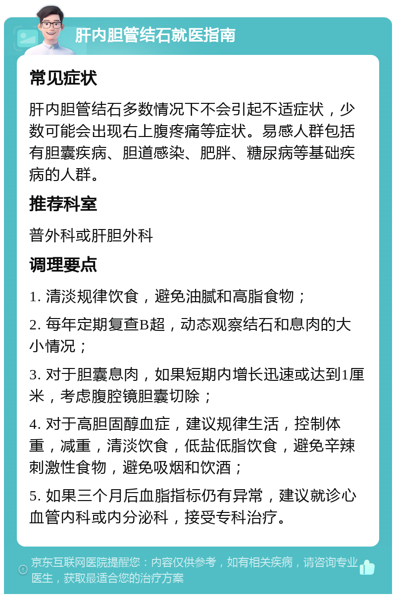 肝内胆管结石就医指南 常见症状 肝内胆管结石多数情况下不会引起不适症状，少数可能会出现右上腹疼痛等症状。易感人群包括有胆囊疾病、胆道感染、肥胖、糖尿病等基础疾病的人群。 推荐科室 普外科或肝胆外科 调理要点 1. 清淡规律饮食，避免油腻和高脂食物； 2. 每年定期复查B超，动态观察结石和息肉的大小情况； 3. 对于胆囊息肉，如果短期内增长迅速或达到1厘米，考虑腹腔镜胆囊切除； 4. 对于高胆固醇血症，建议规律生活，控制体重，减重，清淡饮食，低盐低脂饮食，避免辛辣刺激性食物，避免吸烟和饮酒； 5. 如果三个月后血脂指标仍有异常，建议就诊心血管内科或内分泌科，接受专科治疗。