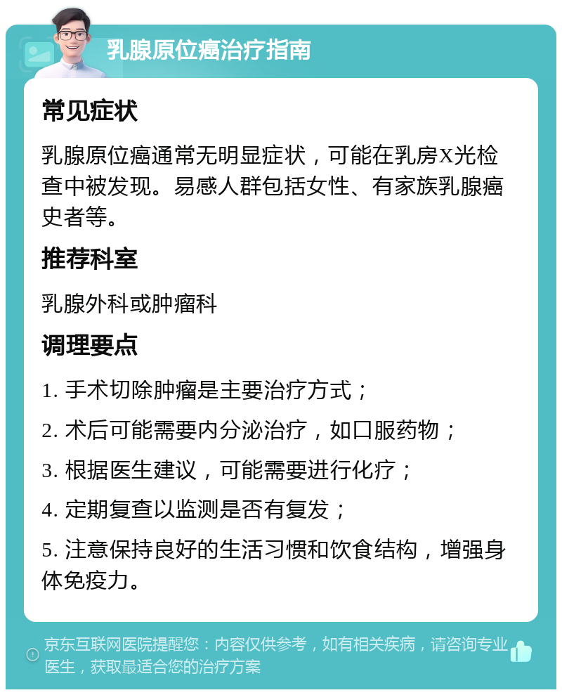 乳腺原位癌治疗指南 常见症状 乳腺原位癌通常无明显症状，可能在乳房X光检查中被发现。易感人群包括女性、有家族乳腺癌史者等。 推荐科室 乳腺外科或肿瘤科 调理要点 1. 手术切除肿瘤是主要治疗方式； 2. 术后可能需要内分泌治疗，如口服药物； 3. 根据医生建议，可能需要进行化疗； 4. 定期复查以监测是否有复发； 5. 注意保持良好的生活习惯和饮食结构，增强身体免疫力。