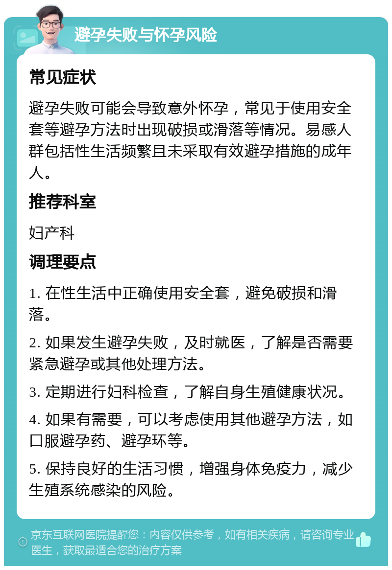 避孕失败与怀孕风险 常见症状 避孕失败可能会导致意外怀孕，常见于使用安全套等避孕方法时出现破损或滑落等情况。易感人群包括性生活频繁且未采取有效避孕措施的成年人。 推荐科室 妇产科 调理要点 1. 在性生活中正确使用安全套，避免破损和滑落。 2. 如果发生避孕失败，及时就医，了解是否需要紧急避孕或其他处理方法。 3. 定期进行妇科检查，了解自身生殖健康状况。 4. 如果有需要，可以考虑使用其他避孕方法，如口服避孕药、避孕环等。 5. 保持良好的生活习惯，增强身体免疫力，减少生殖系统感染的风险。