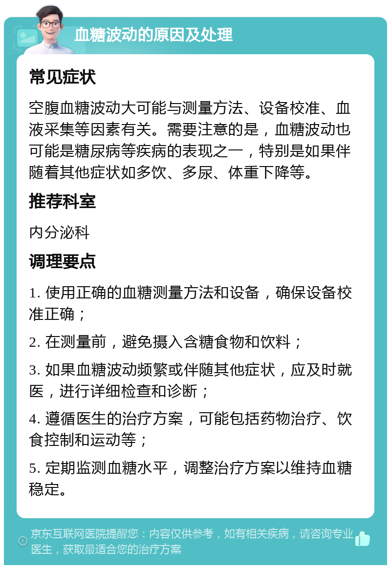 血糖波动的原因及处理 常见症状 空腹血糖波动大可能与测量方法、设备校准、血液采集等因素有关。需要注意的是，血糖波动也可能是糖尿病等疾病的表现之一，特别是如果伴随着其他症状如多饮、多尿、体重下降等。 推荐科室 内分泌科 调理要点 1. 使用正确的血糖测量方法和设备，确保设备校准正确； 2. 在测量前，避免摄入含糖食物和饮料； 3. 如果血糖波动频繁或伴随其他症状，应及时就医，进行详细检查和诊断； 4. 遵循医生的治疗方案，可能包括药物治疗、饮食控制和运动等； 5. 定期监测血糖水平，调整治疗方案以维持血糖稳定。