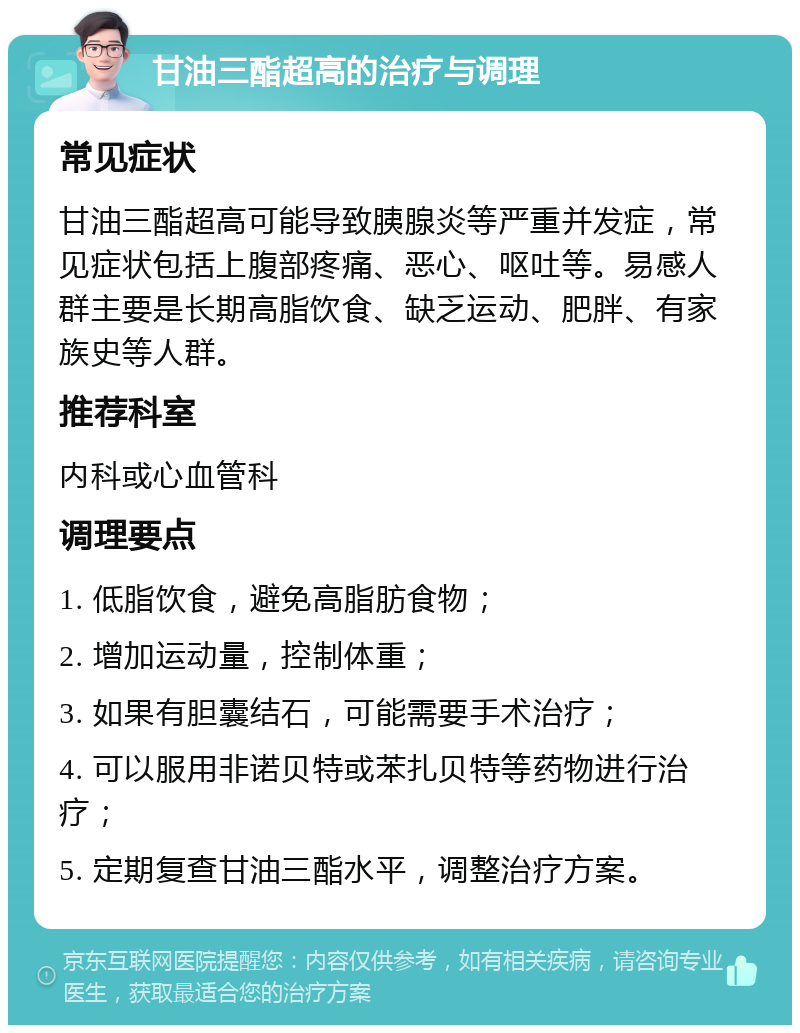 甘油三酯超高的治疗与调理 常见症状 甘油三酯超高可能导致胰腺炎等严重并发症，常见症状包括上腹部疼痛、恶心、呕吐等。易感人群主要是长期高脂饮食、缺乏运动、肥胖、有家族史等人群。 推荐科室 内科或心血管科 调理要点 1. 低脂饮食，避免高脂肪食物； 2. 增加运动量，控制体重； 3. 如果有胆囊结石，可能需要手术治疗； 4. 可以服用非诺贝特或苯扎贝特等药物进行治疗； 5. 定期复查甘油三酯水平，调整治疗方案。