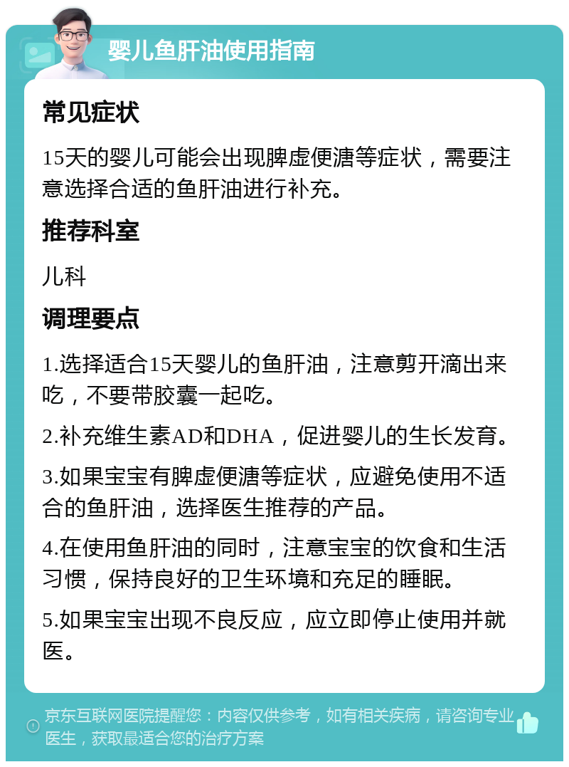 婴儿鱼肝油使用指南 常见症状 15天的婴儿可能会出现脾虚便溏等症状，需要注意选择合适的鱼肝油进行补充。 推荐科室 儿科 调理要点 1.选择适合15天婴儿的鱼肝油，注意剪开滴出来吃，不要带胶囊一起吃。 2.补充维生素AD和DHA，促进婴儿的生长发育。 3.如果宝宝有脾虚便溏等症状，应避免使用不适合的鱼肝油，选择医生推荐的产品。 4.在使用鱼肝油的同时，注意宝宝的饮食和生活习惯，保持良好的卫生环境和充足的睡眠。 5.如果宝宝出现不良反应，应立即停止使用并就医。