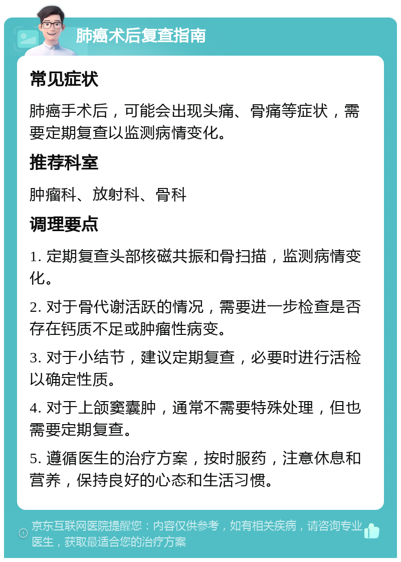 肺癌术后复查指南 常见症状 肺癌手术后，可能会出现头痛、骨痛等症状，需要定期复查以监测病情变化。 推荐科室 肿瘤科、放射科、骨科 调理要点 1. 定期复查头部核磁共振和骨扫描，监测病情变化。 2. 对于骨代谢活跃的情况，需要进一步检查是否存在钙质不足或肿瘤性病变。 3. 对于小结节，建议定期复查，必要时进行活检以确定性质。 4. 对于上颌窦囊肿，通常不需要特殊处理，但也需要定期复查。 5. 遵循医生的治疗方案，按时服药，注意休息和营养，保持良好的心态和生活习惯。