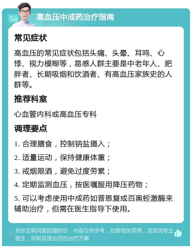 高血压中成药治疗指南 常见症状 高血压的常见症状包括头痛、头晕、耳鸣、心悸、视力模糊等，易感人群主要是中老年人、肥胖者、长期吸烟和饮酒者、有高血压家族史的人群等。 推荐科室 心血管内科或高血压专科 调理要点 1. 合理膳食，控制钠盐摄入； 2. 适量运动，保持健康体重； 3. 戒烟限酒，避免过度劳累； 4. 定期监测血压，按医嘱服用降压药物； 5. 可以考虑使用中成药如普恩复或百奥蚓激酶来辅助治疗，但需在医生指导下使用。