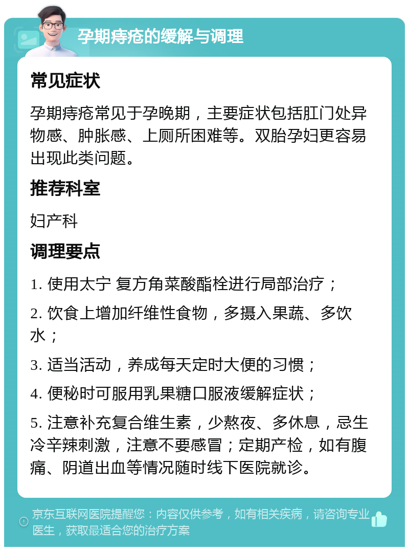 孕期痔疮的缓解与调理 常见症状 孕期痔疮常见于孕晚期，主要症状包括肛门处异物感、肿胀感、上厕所困难等。双胎孕妇更容易出现此类问题。 推荐科室 妇产科 调理要点 1. 使用太宁 复方角菜酸酯栓进行局部治疗； 2. 饮食上增加纤维性食物，多摄入果蔬、多饮水； 3. 适当活动，养成每天定时大便的习惯； 4. 便秘时可服用乳果糖口服液缓解症状； 5. 注意补充复合维生素，少熬夜、多休息，忌生冷辛辣刺激，注意不要感冒；定期产检，如有腹痛、阴道出血等情况随时线下医院就诊。