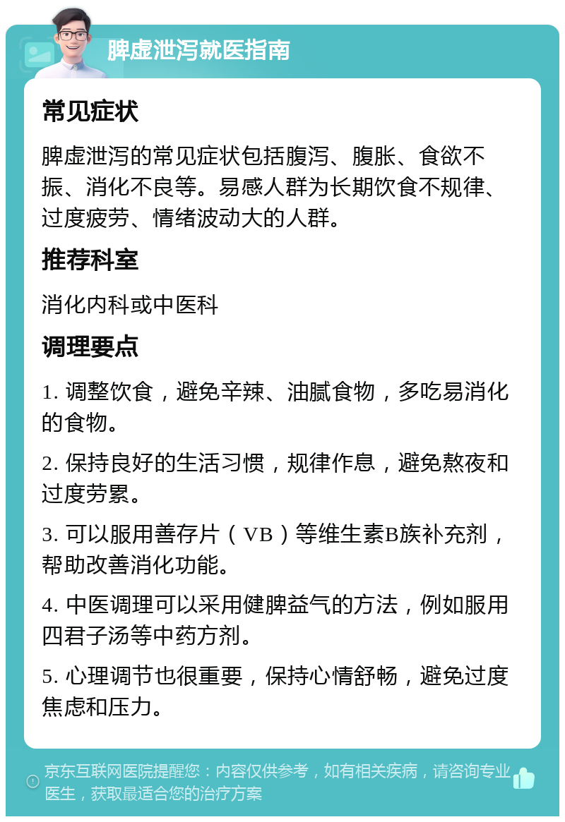 脾虚泄泻就医指南 常见症状 脾虚泄泻的常见症状包括腹泻、腹胀、食欲不振、消化不良等。易感人群为长期饮食不规律、过度疲劳、情绪波动大的人群。 推荐科室 消化内科或中医科 调理要点 1. 调整饮食，避免辛辣、油腻食物，多吃易消化的食物。 2. 保持良好的生活习惯，规律作息，避免熬夜和过度劳累。 3. 可以服用善存片（VB）等维生素B族补充剂，帮助改善消化功能。 4. 中医调理可以采用健脾益气的方法，例如服用四君子汤等中药方剂。 5. 心理调节也很重要，保持心情舒畅，避免过度焦虑和压力。