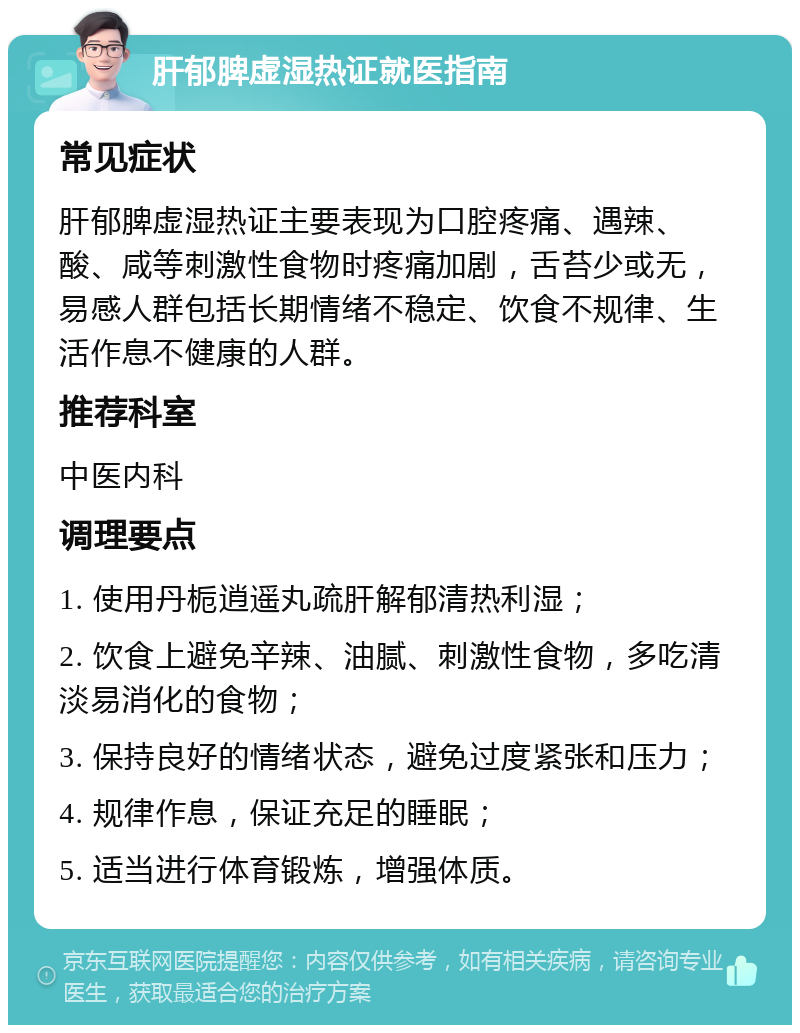 肝郁脾虚湿热证就医指南 常见症状 肝郁脾虚湿热证主要表现为口腔疼痛、遇辣、酸、咸等刺激性食物时疼痛加剧，舌苔少或无，易感人群包括长期情绪不稳定、饮食不规律、生活作息不健康的人群。 推荐科室 中医内科 调理要点 1. 使用丹栀逍遥丸疏肝解郁清热利湿； 2. 饮食上避免辛辣、油腻、刺激性食物，多吃清淡易消化的食物； 3. 保持良好的情绪状态，避免过度紧张和压力； 4. 规律作息，保证充足的睡眠； 5. 适当进行体育锻炼，增强体质。