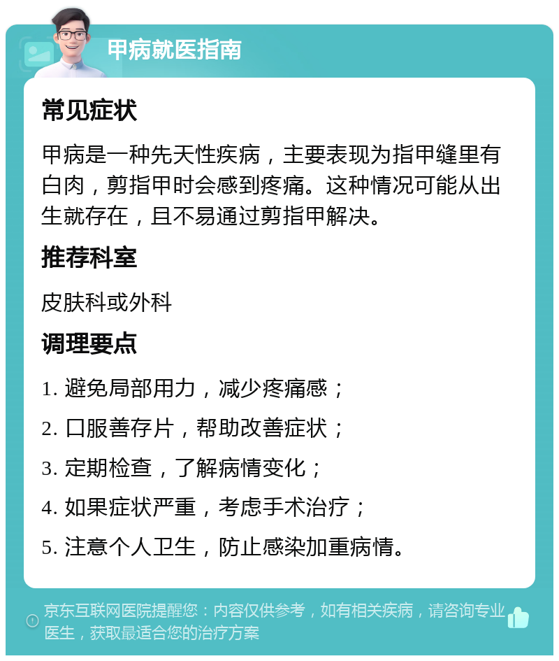 甲病就医指南 常见症状 甲病是一种先天性疾病，主要表现为指甲缝里有白肉，剪指甲时会感到疼痛。这种情况可能从出生就存在，且不易通过剪指甲解决。 推荐科室 皮肤科或外科 调理要点 1. 避免局部用力，减少疼痛感； 2. 口服善存片，帮助改善症状； 3. 定期检查，了解病情变化； 4. 如果症状严重，考虑手术治疗； 5. 注意个人卫生，防止感染加重病情。