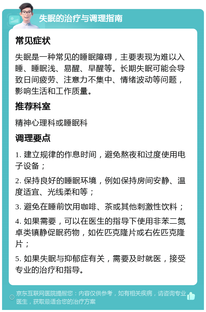 失眠的治疗与调理指南 常见症状 失眠是一种常见的睡眠障碍，主要表现为难以入睡、睡眠浅、易醒、早醒等。长期失眠可能会导致日间疲劳、注意力不集中、情绪波动等问题，影响生活和工作质量。 推荐科室 精神心理科或睡眠科 调理要点 1. 建立规律的作息时间，避免熬夜和过度使用电子设备； 2. 保持良好的睡眠环境，例如保持房间安静、温度适宜、光线柔和等； 3. 避免在睡前饮用咖啡、茶或其他刺激性饮料； 4. 如果需要，可以在医生的指导下使用非苯二氮卓类镇静促眠药物，如佐匹克隆片或右佐匹克隆片； 5. 如果失眠与抑郁症有关，需要及时就医，接受专业的治疗和指导。