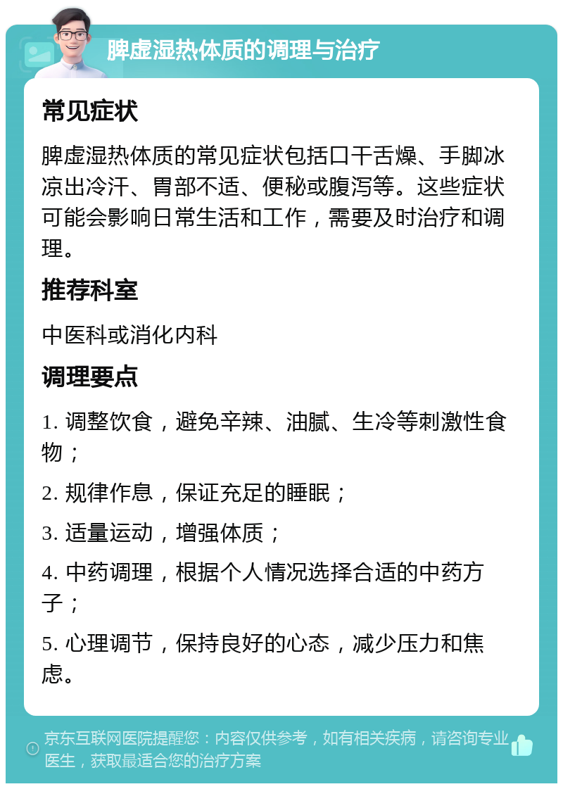 脾虚湿热体质的调理与治疗 常见症状 脾虚湿热体质的常见症状包括口干舌燥、手脚冰凉出冷汗、胃部不适、便秘或腹泻等。这些症状可能会影响日常生活和工作，需要及时治疗和调理。 推荐科室 中医科或消化内科 调理要点 1. 调整饮食，避免辛辣、油腻、生冷等刺激性食物； 2. 规律作息，保证充足的睡眠； 3. 适量运动，增强体质； 4. 中药调理，根据个人情况选择合适的中药方子； 5. 心理调节，保持良好的心态，减少压力和焦虑。