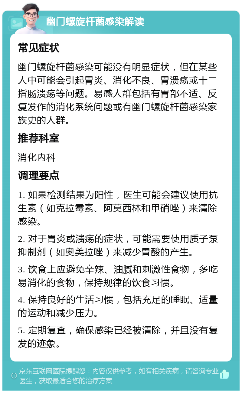 幽门螺旋杆菌感染解读 常见症状 幽门螺旋杆菌感染可能没有明显症状，但在某些人中可能会引起胃炎、消化不良、胃溃疡或十二指肠溃疡等问题。易感人群包括有胃部不适、反复发作的消化系统问题或有幽门螺旋杆菌感染家族史的人群。 推荐科室 消化内科 调理要点 1. 如果检测结果为阳性，医生可能会建议使用抗生素（如克拉霉素、阿莫西林和甲硝唑）来清除感染。 2. 对于胃炎或溃疡的症状，可能需要使用质子泵抑制剂（如奥美拉唑）来减少胃酸的产生。 3. 饮食上应避免辛辣、油腻和刺激性食物，多吃易消化的食物，保持规律的饮食习惯。 4. 保持良好的生活习惯，包括充足的睡眠、适量的运动和减少压力。 5. 定期复查，确保感染已经被清除，并且没有复发的迹象。