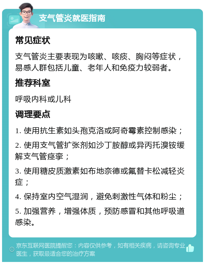 支气管炎就医指南 常见症状 支气管炎主要表现为咳嗽、咳痰、胸闷等症状，易感人群包括儿童、老年人和免疫力较弱者。 推荐科室 呼吸内科或儿科 调理要点 1. 使用抗生素如头孢克洛或阿奇霉素控制感染； 2. 使用支气管扩张剂如沙丁胺醇或异丙托溴铵缓解支气管痉挛； 3. 使用糖皮质激素如布地奈德或氟替卡松减轻炎症； 4. 保持室内空气湿润，避免刺激性气体和粉尘； 5. 加强营养，增强体质，预防感冒和其他呼吸道感染。