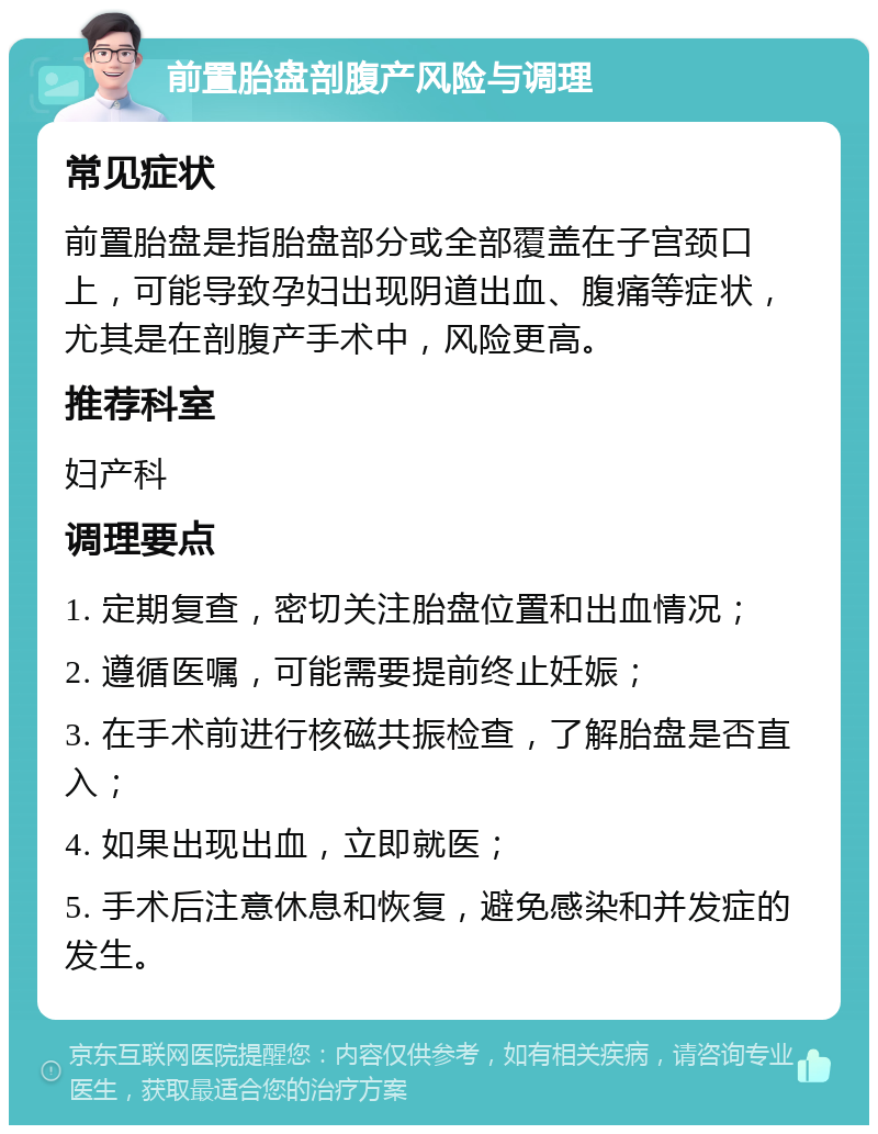 前置胎盘剖腹产风险与调理 常见症状 前置胎盘是指胎盘部分或全部覆盖在子宫颈口上，可能导致孕妇出现阴道出血、腹痛等症状，尤其是在剖腹产手术中，风险更高。 推荐科室 妇产科 调理要点 1. 定期复查，密切关注胎盘位置和出血情况； 2. 遵循医嘱，可能需要提前终止妊娠； 3. 在手术前进行核磁共振检查，了解胎盘是否直入； 4. 如果出现出血，立即就医； 5. 手术后注意休息和恢复，避免感染和并发症的发生。