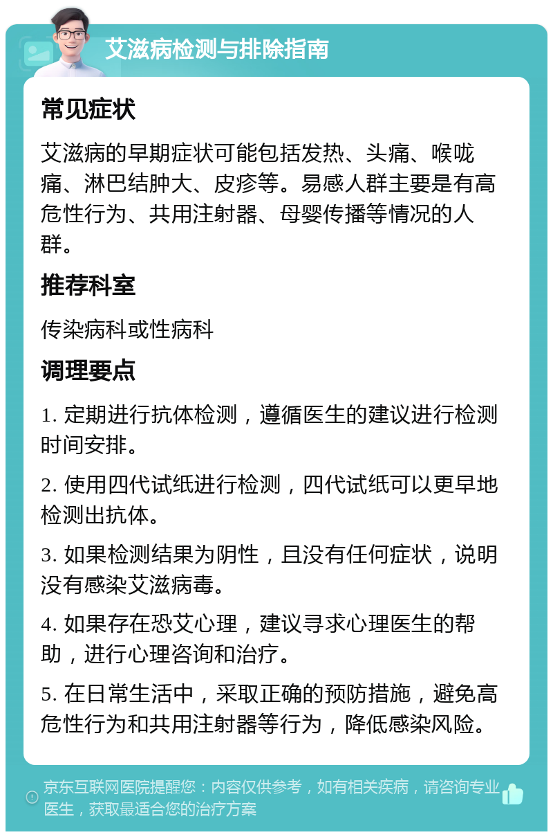 艾滋病检测与排除指南 常见症状 艾滋病的早期症状可能包括发热、头痛、喉咙痛、淋巴结肿大、皮疹等。易感人群主要是有高危性行为、共用注射器、母婴传播等情况的人群。 推荐科室 传染病科或性病科 调理要点 1. 定期进行抗体检测，遵循医生的建议进行检测时间安排。 2. 使用四代试纸进行检测，四代试纸可以更早地检测出抗体。 3. 如果检测结果为阴性，且没有任何症状，说明没有感染艾滋病毒。 4. 如果存在恐艾心理，建议寻求心理医生的帮助，进行心理咨询和治疗。 5. 在日常生活中，采取正确的预防措施，避免高危性行为和共用注射器等行为，降低感染风险。