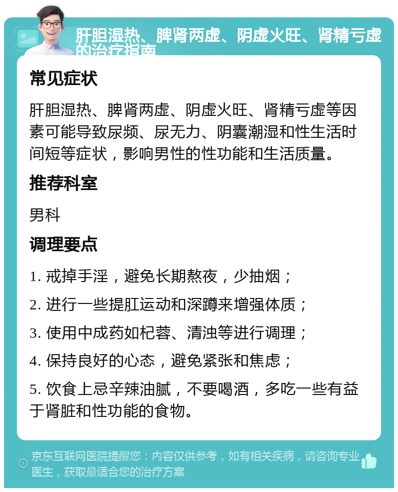 肝胆湿热、脾肾两虚、阴虚火旺、肾精亏虚的治疗指南 常见症状 肝胆湿热、脾肾两虚、阴虚火旺、肾精亏虚等因素可能导致尿频、尿无力、阴囊潮湿和性生活时间短等症状，影响男性的性功能和生活质量。 推荐科室 男科 调理要点 1. 戒掉手淫，避免长期熬夜，少抽烟； 2. 进行一些提肛运动和深蹲来增强体质； 3. 使用中成药如杞蓉、清浊等进行调理； 4. 保持良好的心态，避免紧张和焦虑； 5. 饮食上忌辛辣油腻，不要喝酒，多吃一些有益于肾脏和性功能的食物。