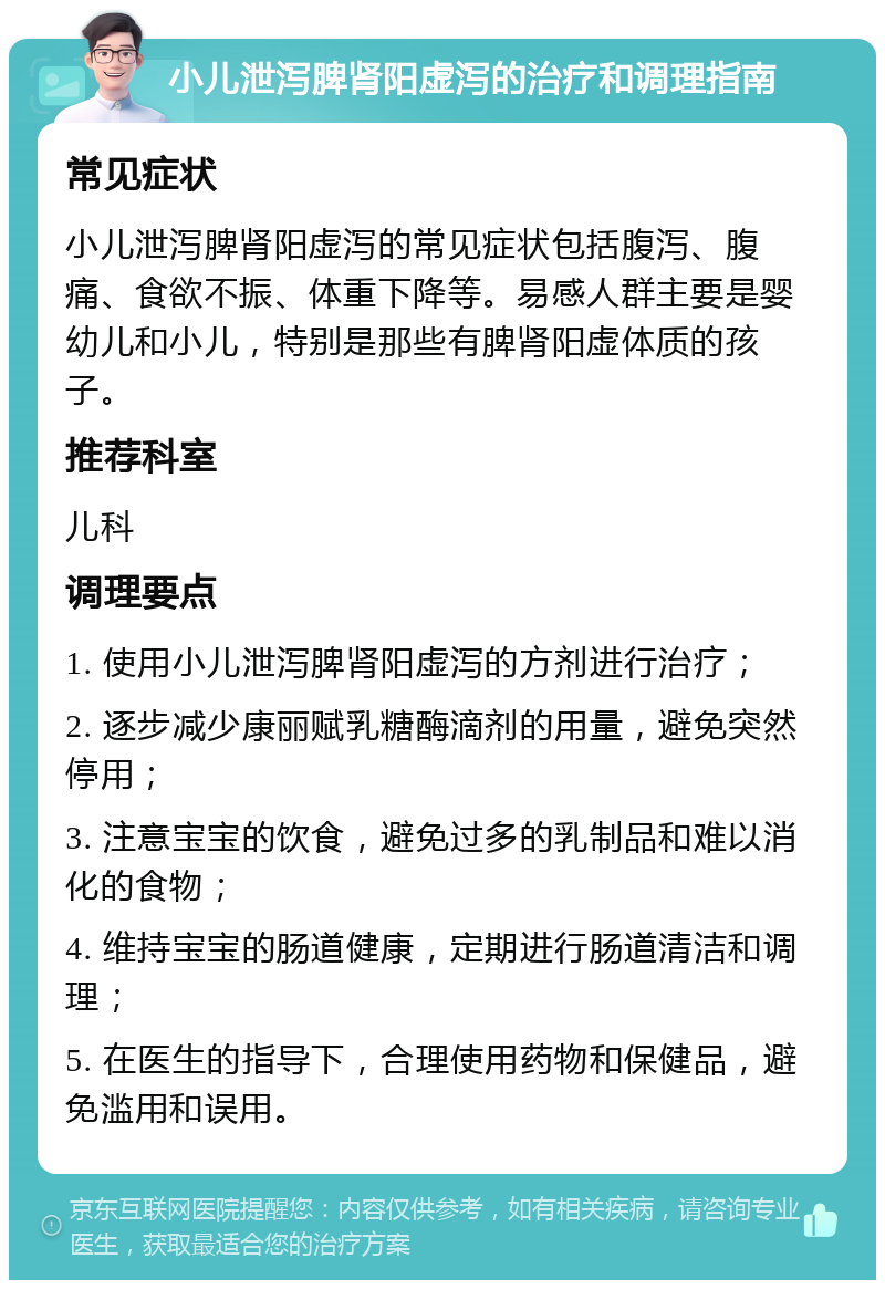 小儿泄泻脾肾阳虚泻的治疗和调理指南 常见症状 小儿泄泻脾肾阳虚泻的常见症状包括腹泻、腹痛、食欲不振、体重下降等。易感人群主要是婴幼儿和小儿，特别是那些有脾肾阳虚体质的孩子。 推荐科室 儿科 调理要点 1. 使用小儿泄泻脾肾阳虚泻的方剂进行治疗； 2. 逐步减少康丽赋乳糖酶滴剂的用量，避免突然停用； 3. 注意宝宝的饮食，避免过多的乳制品和难以消化的食物； 4. 维持宝宝的肠道健康，定期进行肠道清洁和调理； 5. 在医生的指导下，合理使用药物和保健品，避免滥用和误用。