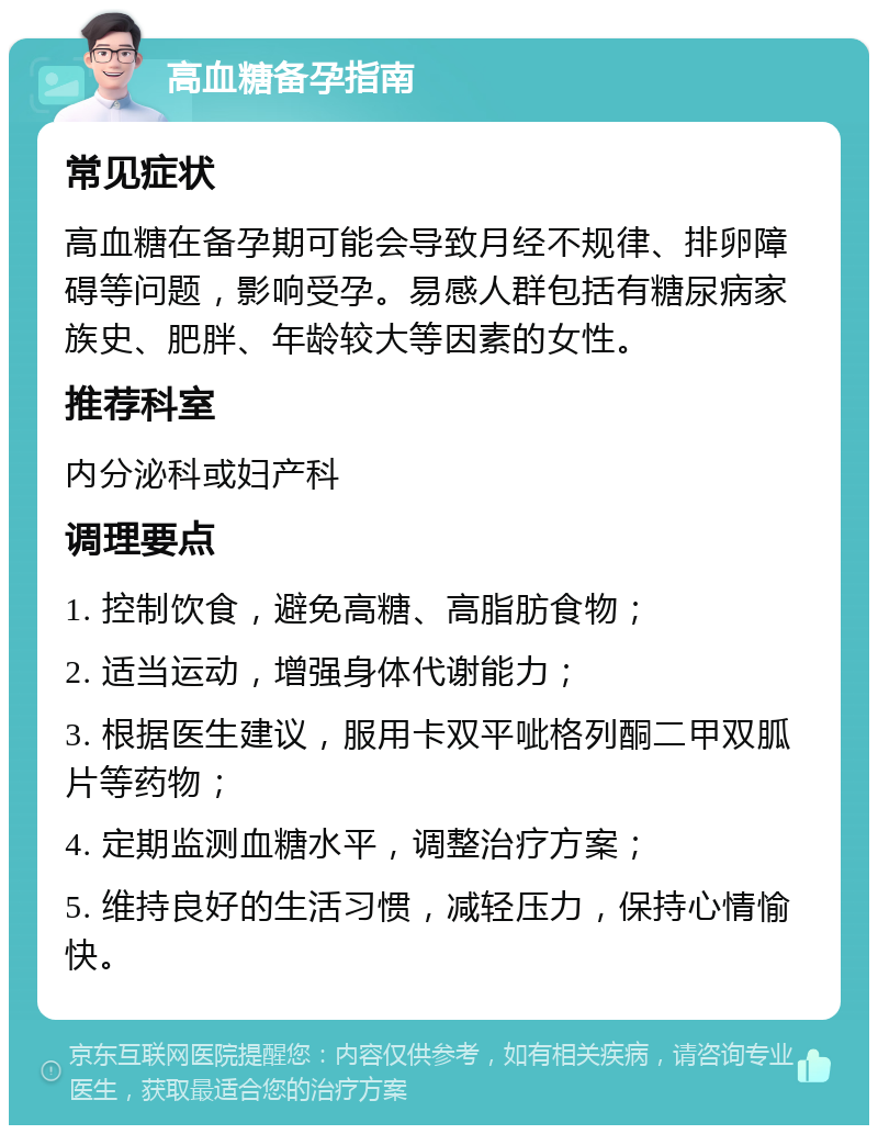 高血糖备孕指南 常见症状 高血糖在备孕期可能会导致月经不规律、排卵障碍等问题，影响受孕。易感人群包括有糖尿病家族史、肥胖、年龄较大等因素的女性。 推荐科室 内分泌科或妇产科 调理要点 1. 控制饮食，避免高糖、高脂肪食物； 2. 适当运动，增强身体代谢能力； 3. 根据医生建议，服用卡双平呲格列酮二甲双胍片等药物； 4. 定期监测血糖水平，调整治疗方案； 5. 维持良好的生活习惯，减轻压力，保持心情愉快。