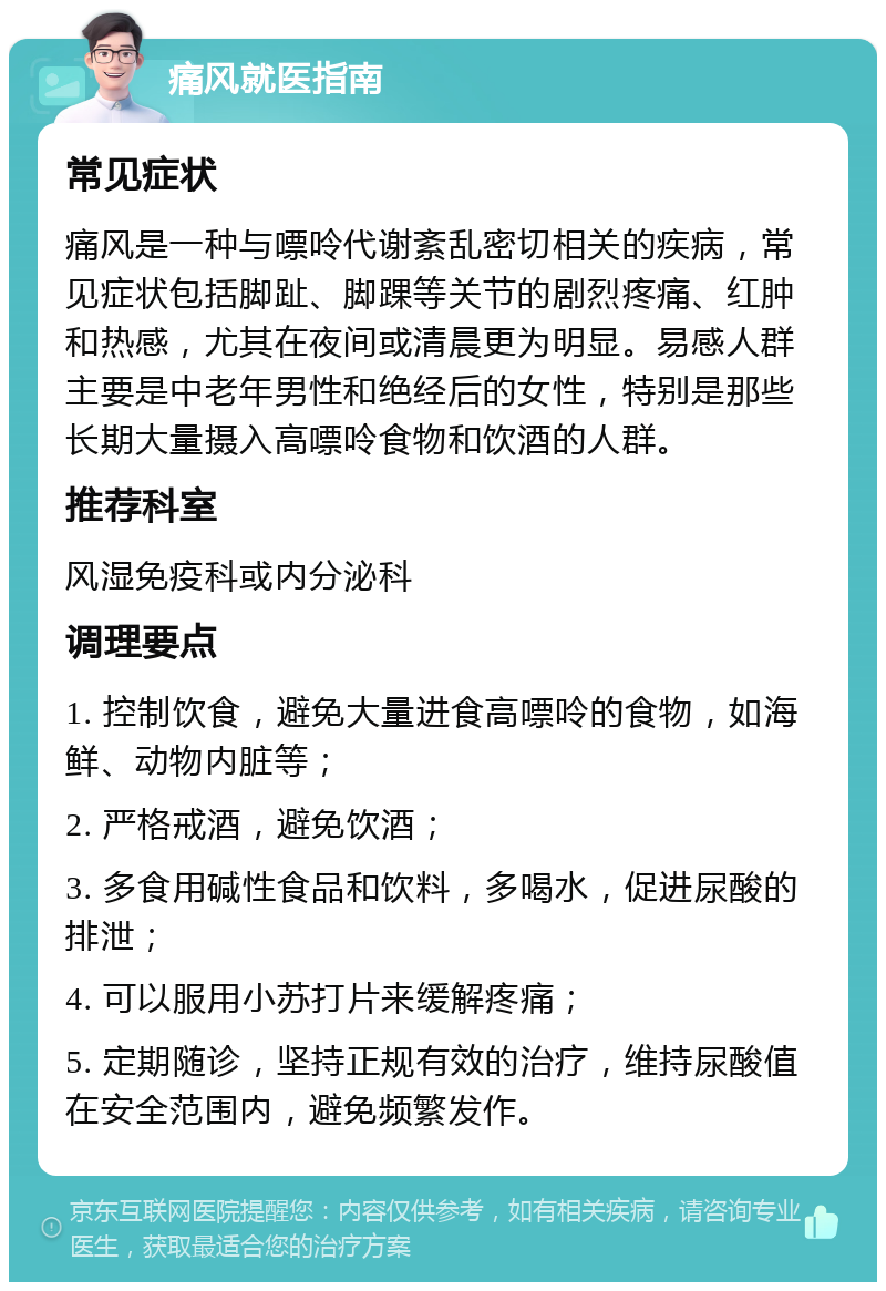 痛风就医指南 常见症状 痛风是一种与嘌呤代谢紊乱密切相关的疾病，常见症状包括脚趾、脚踝等关节的剧烈疼痛、红肿和热感，尤其在夜间或清晨更为明显。易感人群主要是中老年男性和绝经后的女性，特别是那些长期大量摄入高嘌呤食物和饮酒的人群。 推荐科室 风湿免疫科或内分泌科 调理要点 1. 控制饮食，避免大量进食高嘌呤的食物，如海鲜、动物内脏等； 2. 严格戒酒，避免饮酒； 3. 多食用碱性食品和饮料，多喝水，促进尿酸的排泄； 4. 可以服用小苏打片来缓解疼痛； 5. 定期随诊，坚持正规有效的治疗，维持尿酸值在安全范围内，避免频繁发作。