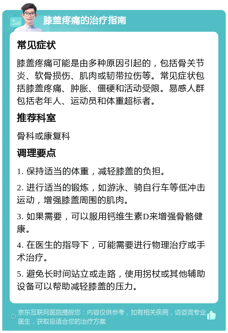 膝盖疼痛的治疗指南 常见症状 膝盖疼痛可能是由多种原因引起的，包括骨关节炎、软骨损伤、肌肉或韧带拉伤等。常见症状包括膝盖疼痛、肿胀、僵硬和活动受限。易感人群包括老年人、运动员和体重超标者。 推荐科室 骨科或康复科 调理要点 1. 保持适当的体重，减轻膝盖的负担。 2. 进行适当的锻炼，如游泳、骑自行车等低冲击运动，增强膝盖周围的肌肉。 3. 如果需要，可以服用钙维生素D来增强骨骼健康。 4. 在医生的指导下，可能需要进行物理治疗或手术治疗。 5. 避免长时间站立或走路，使用拐杖或其他辅助设备可以帮助减轻膝盖的压力。