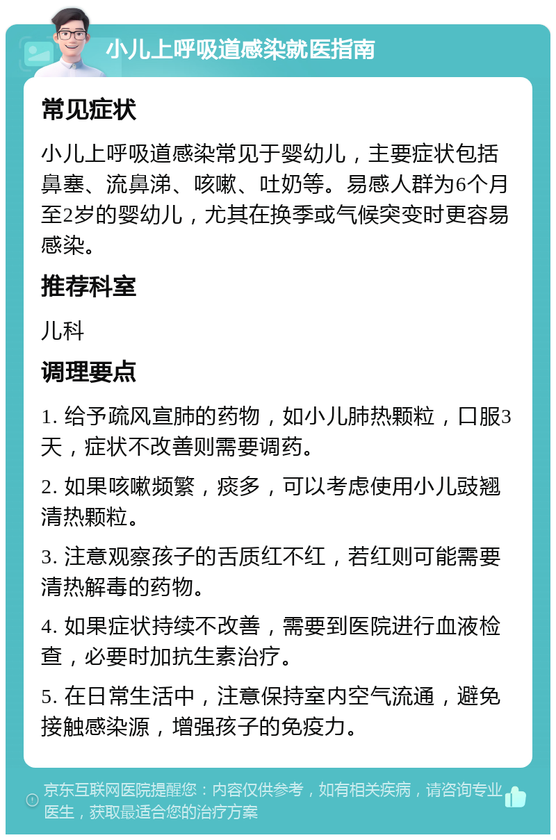 小儿上呼吸道感染就医指南 常见症状 小儿上呼吸道感染常见于婴幼儿，主要症状包括鼻塞、流鼻涕、咳嗽、吐奶等。易感人群为6个月至2岁的婴幼儿，尤其在换季或气候突变时更容易感染。 推荐科室 儿科 调理要点 1. 给予疏风宣肺的药物，如小儿肺热颗粒，口服3天，症状不改善则需要调药。 2. 如果咳嗽频繁，痰多，可以考虑使用小儿豉翘清热颗粒。 3. 注意观察孩子的舌质红不红，若红则可能需要清热解毒的药物。 4. 如果症状持续不改善，需要到医院进行血液检查，必要时加抗生素治疗。 5. 在日常生活中，注意保持室内空气流通，避免接触感染源，增强孩子的免疫力。