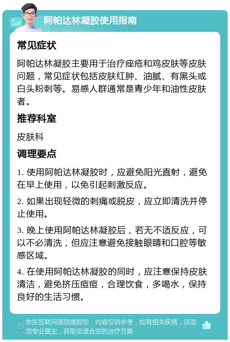 阿帕达林凝胶使用指南 常见症状 阿帕达林凝胶主要用于治疗痤疮和鸡皮肤等皮肤问题，常见症状包括皮肤红肿、油腻、有黑头或白头粉刺等。易感人群通常是青少年和油性皮肤者。 推荐科室 皮肤科 调理要点 1. 使用阿帕达林凝胶时，应避免阳光直射，避免在早上使用，以免引起刺激反应。 2. 如果出现轻微的刺痛或脱皮，应立即清洗并停止使用。 3. 晚上使用阿帕达林凝胶后，若无不适反应，可以不必清洗，但应注意避免接触眼睛和口腔等敏感区域。 4. 在使用阿帕达林凝胶的同时，应注意保持皮肤清洁，避免挤压痘痘，合理饮食，多喝水，保持良好的生活习惯。